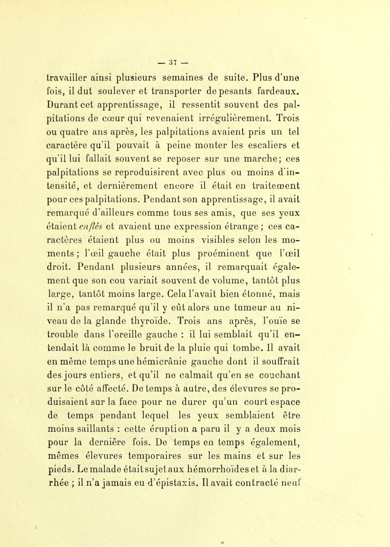 travailler ainsi plusieurs semaines de suite. Plus d'une fois, il dut soulever et transporter de pesants fardeaux. Durant cet apprentissage, il ressentit souvent des pal- pitations de cœur qui revenaient irrégulièrement. Trois ou quatre ans après, les palpitations avaient pris un tel caractère qu'il pouvait à peine monter les escaliers et qu'il lui fallait souvent se reposer sur une marche; ces palpitations se reproduisirent avec plus ou moins d'in- tensité, et dernièrement encore il était en traitement pour ces palpitations. Pendant son apprentissage, il avait remarqué d'ailleurs comme tous ses amis, que ses yeux étaient enflés et avaient une expression étrange ; ces ca- ractères étaient plus ou moins visibles selon les mo- ments ; l'œil gauche était plus proéminent que l'œil droit. Pendant plusieurs années, il remarquait égale- ment que son cou variait souvent de volume, tantôt plus large, tantôt moins large. Cela l'avait bien étonné, mais il n'a pas remarqué qu'il y eût alors une tumeur au ni- veau de la glande thyroïde. Trois ans après, l'ouïe se trouble dans l'oreille gauche : il lui semblait qu'il en- tendait là comme le bruit de la pluie qui tombe. 11 avait en même temps une hémicrânie gauche dont il souffrait des jours entiers, et qu'il ne calmait qu'en se couchant sur le côté affecté. De temps à autre, des élevures se pro- duisaient sur la face pour ne durer qu'un court espace de temps pendant lequel les yeux semblaient être moins saillants : cette éruption a paru il y a deux mois pour la dernière fois. De temps en temps également, mêmes élevures temporaires sur les mains et sur les pieds. Le malade était sujet aux hémorrho'ideset à la diar- rhée ; il n'a jamais eu d'épistaxis. Il avait contracté neuf