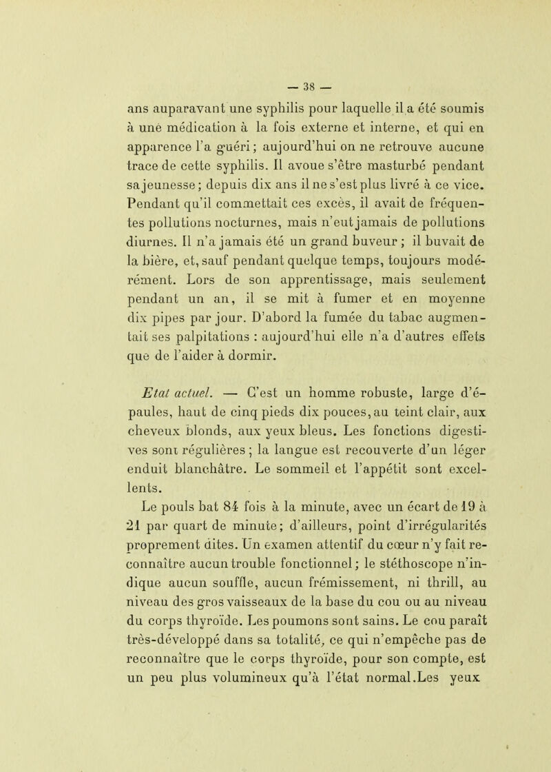 ans auparavant une syphilis pour laquelle il a été soumis à une médication à la fois externe et interne, et qui en apparence l'a g'uéri; aujourd'hui on ne retrouve aucune trace de cette syphilis. Il avoue s'être masturbé pendant sa jeunesse; depuis dix ans il ne s'est plus livré à ce vice. Pendant qu'il commettait ces excès, il avait de fréquen- tes pollutions nocturnes, mais n'eut jamais de pollutions diurnes. Il n'a jamais été un grand buveur ; il buvait de la bière, et, sauf pendant quelque temps, toujours modé- rément. Lors de son apprentissage, mais seulement pendant un an, il se mit à fumer et en moyenne dix pipes par jour. D'abord la fumée du tabac augmen- tait ses palpitations : aujourd'hui elle n'a d'autres effets que de l'aider à dormir. Etat actuel. — C'est un homme robuste, large d'é- paules, haut de cinq pieds dix pouces, au teint clair, aux cheveux blonds, aux yeux bleus. Les fonctions digesti- ves sont régulières ; la langue est recouverte d'un léger enduit blanchâtre. Le sommeil et l'appétit sont excel- lents. Le pouls bat 84 fois à la minute, avec un écart de 19 à 21 par quart de minute; d'ailleurs, point d'irrégularités proprement dites. Un examen attentif du cœur n'y fait re- connaître aucun trouble fonctionnel ; le stéthoscope n'in- dique aucun souffle, aucun frémissement, ni thrill, au niveau des gros vaisseaux de la base du cou ou au niveau du corps thyroïde. Les poumons sont sains. Le cou paraît très-développé dans sa totalité^ ce qui n'empêche pas de reconnaître que le corps thyroïde, pour son compte, est un peu plus volumineux qu'à l'état normal.Les yeux