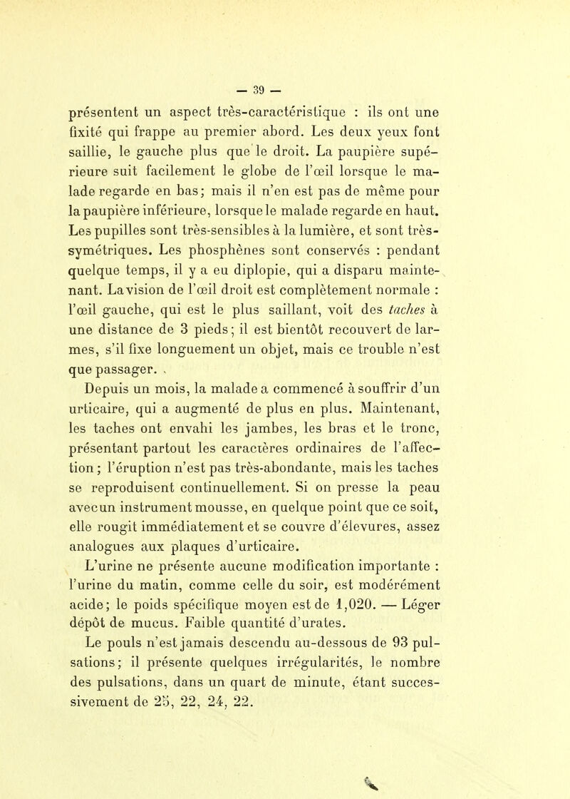 présentent un aspect très-caractéristique : ils ont une fixité qui frappe au premier abord. Les deux yeux font saillie, le gauche plus que le droit. La paupière supé- rieure suit facilement le globe de l'œil lorsque le ma- lade regarde en bas; mais il n'en est pas de même pour la paupière inférieure, lorsque le malade regarde en haut. Les pupilles sont très-sensibles à la lumière, et sont très- symétriques. Les phosphènes sont conservés : pendant quelque temps, il y a eu diplopie, qui a disparu mainte- nant. La vision de l'œil droit est complètement normale : l'œil gauche, qui est le plus saillant, voit des taches à une distance de 3 pieds ; il est bientôt recouvert de lar- mes, s'il fixe longuement un objet, mais ce trouble n'est que passager. - Depuis un mois, la malade a commencé à souffrir d'un urticaire, qui a augmenté de plus en plus. Maintenant, les taches ont envahi les jambes, les bras et le tronc, présentant partout les caracières ordinaires de l'affec- tion ; l'éruption n'est pas très-abondante, mais les taches se reproduisent continuellement. Si on presse la peau avecun instrument mousse, en quelque point que ce soit, elle rougit immédiatement et se couvre d'élevures, assez analogues aux plaques d'urticaire. L'urine ne présente aucune modification importante : l'urine du matin, comme celle du soir, est modérément acide; le poids spécifique moyen est de 1,020. —Léger dépôt de mucus. Faible quantité d'urates. Le pouls n'est jamais descendu au-dessous de 93 pul- sations; il présente quelques irrégularités, le nombre des pulsations, dans un quart de minute, étant succes- sivement de 25, 22, 24, 22.