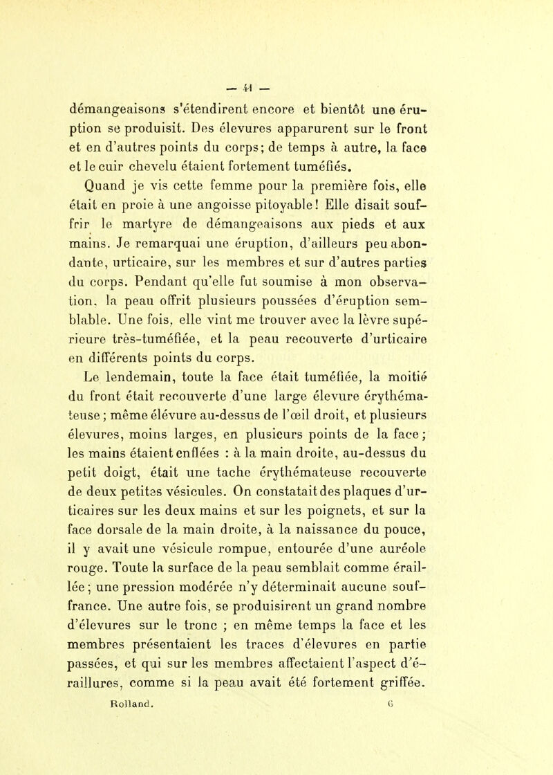 — — démangeaisons s'étendirent encore et bientôt une éru- ption se produisit. Des élevures apparurent sur le front et en d'autres points du corps; de temps à autre, la face et le cuir chevelu étaient fortement tuméfiés. Quand je vis cette femme pour la première fois, elle était en proie à une angoisse pitoyable ! Elle disait souf- frir le martyre de démangeaisons aux pieds et aux mains. Je remarquai une éruption, d'ailleurs peu abon- dante, urticaire, sur les membres et sur d'autres parties du corps. Pendant qu'elle fut soumise à mon observa- tion, la peau offrit plusieurs poussées d'éruption sem- blable. Une fois, elle vint me trouver avec la lèvre supé- rieure très-tuméfiée, et la peau recouverte d'urticaire en différents points du corps. Le lendemain, toute la face était tuméfiée, la moitié du front était recouverte d'une large élevure érythéma- teuse ; même élévure au-dessus de l'œil droit, et plusieurs élevures, moins larges, en plusieurs points de la face; les mains étaient enflées : à la main droite, au-dessus du petit doigt, était une tache érythémateuse recouverte de deux petites vésicules. On constatait des plaques d'ur- ticaires sur les deux mains et sur les poignets, et sur la face dorsale de la main droite, à la naissance du pouce, il y avait une vésicule rompue, entourée d'une auréole rouge. Toute la surface de la peau semblait comme érail- lée ; une pression modérée n'y déterminait aucune souf- france. Une autre fois, se produisirent un grand nombre d'élevures sur le tronc ; en même temps la face et les membres présentaient les traces d'élevures en partie passées, et qui sur les membres affectaient l'aspect d^é- raillures, comme si la peau avait été fortement griffée. Rolland. G