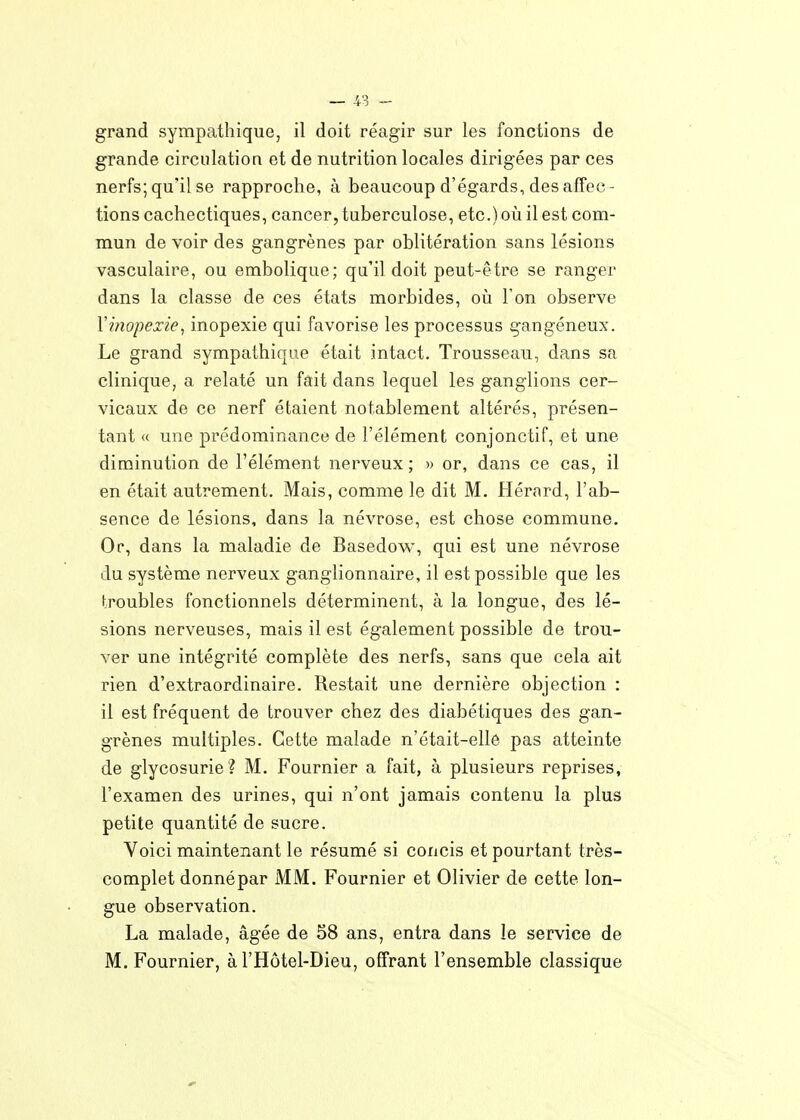 grand sympathique, il doit réagir sur les fonctions de grande circulation et de nutrition locales dirigées par ces nerfs; qu'il se rapproche, à beaucoup d'égards, désaffec- tions cachectiques, cancer, tuberculose, etc.) oii il est com- mun de voir des gangrènes par oblitération sans lésions vasculaire, ou embolique; qu'il doit peut-être se ranger dans la classe de ces états morbides, où Ton observe Xinopexie^ inopexie qui favorise les processus gangéneux. Le grand sympathique était intact. Trousseau, dans sa clinique, a relaté un fait dans lequel les ganglions cer- vicaux de ce nerf étaient notablement altérés, présen- tant « une prédominance de l'élément conjonctif, et une diminution de l'élément nerveux; » or, dans ce cas, il en était autrement. Mais, comme le dit M. Hérard, l'ab- sence de lésions, dans la névrose, est chose commune. Or, dans la maladie de Basedow, qui est une névrose du système nerveux ganglionnaire, il est possible que les troubles fonctionnels déterminent, à la longue, des lé- sions nerveuses, mais il est également possible de trou- ver une intégrité complète des nerfs, sans que cela ait rien d'extraordinaire. Restait une dernière objection : il est fréquent de trouver chez des diabétiques des gan- grènes multiples. Cette malade n'était-ellé pas atteinte de glycosurie ? M. Fournier a fait, à plusieurs reprises, l'examen des urines, qui n'ont jamais contenu la plus petite quantité de sucre. Voici maintenant le résumé si concis et pourtant très- complet donnépar MM. Fournier et Olivier de cette lon- gue observation. La malade, âgée de 58 ans, entra dans le service de M. Fournier, à l'Hôtel-Dieu, offrant l'ensemble classique