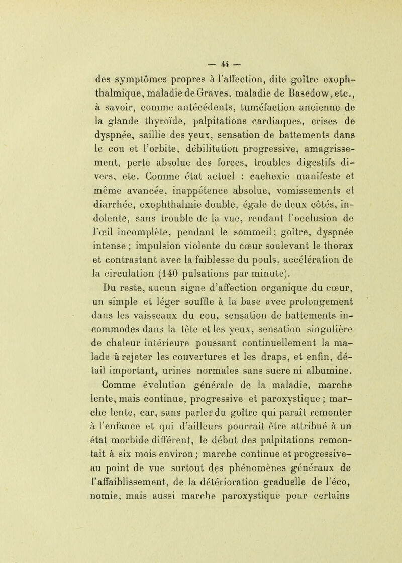 des symptômes propres à l'affection, dite goitre exoph- thalmique, maladie de Graves, maladie de Basedow, etc., à savoir, comme antécédents, tuméfaction ancienne de la glande thyroïde, palpitations cardiaques, crises de dyspnée, saillie des yeux, sensation de battements dans le cou et l'orbite, débilitation progressive, amagrisse- ment, perte absolue des forces, troubles digestifs di- vers, etc. Gomme état actuel : cachexie manifeste et même avancée, inappétence absolue, vomissements et diarrhée, exophthalmie double, égale de deux côtés, in- dolente, sans trouble de la vue, rendant l'occlusion de l'œil incomplète, pendant le sommeil; goitre, dyspnée intense ; impulsion violente du cœur soulevant le thorax et contrastant avec la faiblesse du pouls, accélération de la circulation (140 pulsations par minute). Du reste, aucun signe d'affection organique du cœur, un simple et léger souffle à la base avec prolongement dans les vaisseaux du cou, sensation de battements in- commodes dans la tête et les yeux, sensation singulière de chaleur intérieure poussant continuellement la ma- lade à rejeter les couvertures et les draps, et enfin, dé- tail important, urines normales sans sucre ni albumine. Gomme évolution générale de la maladie, marche lente, mais continue, progressive et paroxystique ; mar- che lente, car, sans parler du goitre qui paraît remonter à l'enfance et qui d'ailleurs pourrait être attribué à un état morbide différent, le début des palpitations remon- tait à six mois environ ; marche continue et progressive- au point de vue surtout des phénomènes généraux de l'affaiblissement, de la détérioration graduelle de l éco, nomie, mais aussi marche paroxystique pour certains