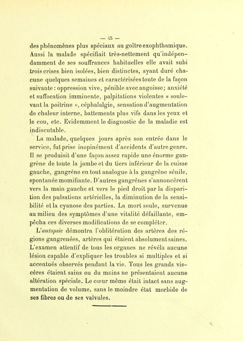 des phénomènes plus spéciaux au goitre exophthamique. Aussi la malade spécifiait très-nettement qu'indépen- damment de ses souffrances habituelles elle avait subi trois crises bien isolées, bien distinctes, ayant duré cha- cune quelques semaines et caractérisées toute de la façon suivante : oppression vive, pénible avec angoisse; anxiété et suffocation imminente, palpitations violentes « soule- vant la poitrine », céphalalgie, sensation d'augmentation de chaleur interne, battements plus vifs dans les yeux et le cou, etc. Evidemment le diagnostic de la maladie est indiscutable. La malade, quelques jours après son entrée dans le service, fut prise inopinément d'accidents d'autre genre. Il se produisit d'une façon assez rapide une énorme gan- grène de toute la jambe et du tiers inférieur de la cuisse gauche, gangrène en tout analogue à la gangrène sénile, spontanée momifiante. D'autres gangrènes s'annoncèrent vers la main gauche et vers le pied droit par la dispari- tion des pulsations artérielles, la diminution de la sensi- bilité et la cyanose des parties. La mort seule, survenue au milieu des symptômes d'une vitalité défaillante, em- pêcha ces diverses modifications de se compléter. L'autopsie démontra l'oblitération des artères des ré- gions gangrenées, artères qui étaient absolument saines. L'examen attentif de tous les organes ne révéla aucune lésion capable d'expliquer les troubles si multiples et si accentués observés pendant la vie. Tous les grands vis- cères étaient sains ou du moins ne présentaient aucune altération spéciale. Le cœur même était intact sans aug- mentation de volume, sans le moindre état morbide de ses fibres ou de ses valvules.