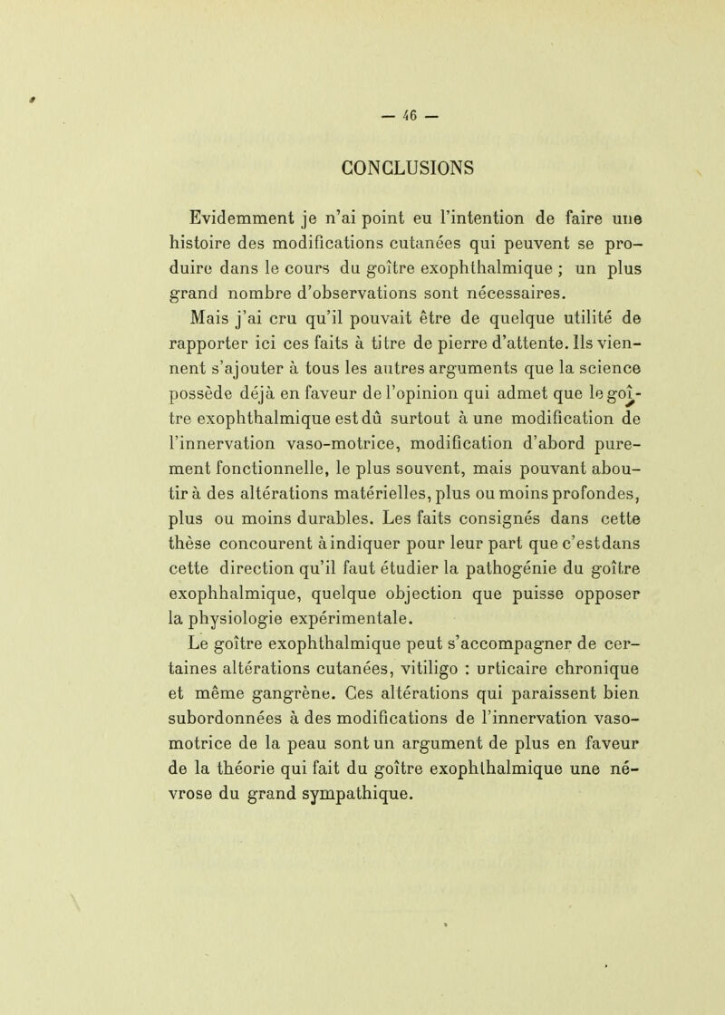 CONCLUSIONS Evidemment je n'ai point eu l'intention de faire une histoire des modifications cutanées qui peuvent se pro- duire dans le cours du goitre exophtiialmique ; un plus grand nombre d'observations sont nécessaires. Mais j'ai cru qu'il pouvait être de quelque utilité de rapporter ici ces faits à titre de pierre d'attente. Ils vien- nent s'ajouter à tous les autres arguments que la science possède déjà en faveur de l'opinion qui admet que le goi- tre exophthalmique estdû surtout aune modification de l'innervation vaso-motrice, modification d'abord pure- ment fonctionnelle, le plus souvent, mais pouvant abou- tir à des altérations matérielles, plus ou moins profondes, plus ou moins durables. Les faits consignés dans cette thèse concourent à indiquer pour leur part quec'estdans cette direction qu'il faut étudier la pathogénie du goitre exophhalmique, quelque objection que puisse opposer la physiologie expérimentale. Le goitre exophthalmique peut s'accompagner de cer- taines altérations cutanées, vitiligo : urticaire chronique et même gangrène. Ces altérations qui paraissent bien subordonnées à des modifications de l'innervation vaso- motrice de la peau sont un argument de plus en faveur de la théorie qui fait du goitre exophthalmique une né- vrose du grand sympathique.