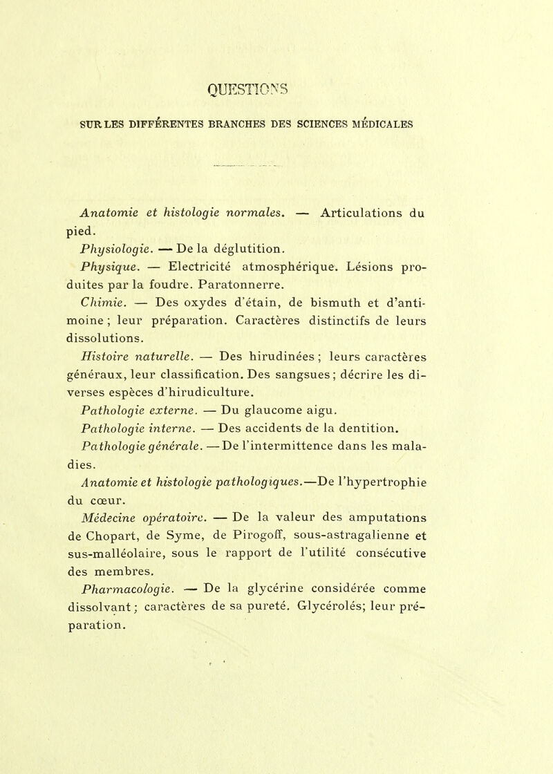 QUESTIONS SUR LES DIFFÉRENTES BRANCHES DES SCIENCES MEDICALES Anatomie et histologie normales. — Articulations du pied. Physiologie. —Delà déglutition. Physique. — Electricité atmosphérique. Lésions pro- duites par la foudre. Paratonnerre. Chimie. — Des oxydes d'étain, de bismuth et d'anti- moine ; leur préparation. Caractères distinctifs de leurs dissolutions. Histoire naturelle. — Des hirudinées ; leurs caractères généraux, leur classification. Des sangsues; décrire les di- verses espèces d'hirudiculture. Pathologie externe. — Du glaucome aigu. Pathologie interne. — Des accidents de la dentition. Pathologie générale. —De l'intermittence dans les mala- dies. Anatomie et histologie pathologiques.—De l'hypertrophie du cœur. Médecine opératoire. — De la valeur des amputations de Chopart, de Syme, de Pirogolf, sous-astragalienne et sus-malléolaire, sous le rapport de l'utilité consécutive des membres. Pharmacologie. — De la glycérine considérée comme dissolvant ; caractères de sa pureté. Glycérolés; leur pré- paration.