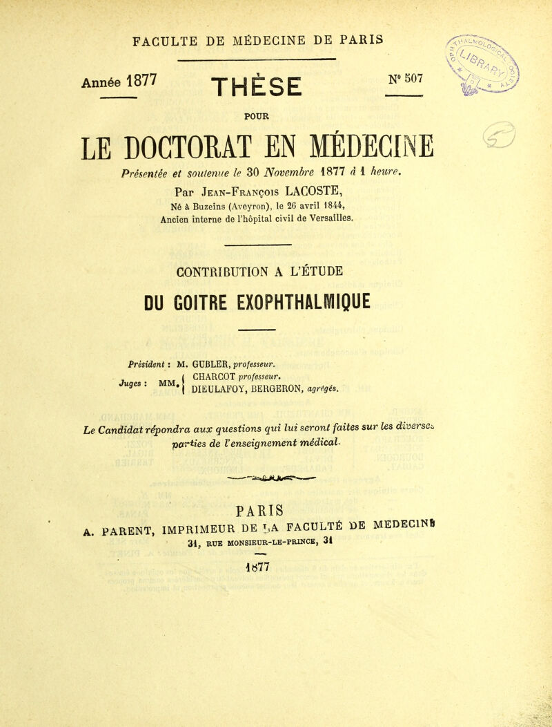 FACULTE DE MÉDECINE DE PARIS /j^Tr . Année 1877 THÈSE Zîl!!! POUR LE DOCTORAT EN MÉDECINE ® Présentée et soutenue le 30 Novembre 1877 à 1 hetire. Par Jean-François LACOSTE, Né à Buzeins (Aveyron), le 26 avril 1844, Ancien interne de l'hôpital civil de Versailles, CONTRIBUTION A L'ÉTUDE DU GOITRE EXOPHTHALMIQUE Président : M. GUBLER, professeur. I CHARCOT professeur. Juges : MM. j ^j^uLAFOY, BERGERON, agrégés. Le Candidat répondra aux questions qui lui seront faites sur les diverse^ parties de l'enseignement médicale •—■■—::«*&JO(#«=ï*- PARIS A. PARENT. IMPRIMEUR DE t,A FACULTÉ DE MEDECINS 31, RUE MONSIEUR-LE-PRINCB, 31 iîi77