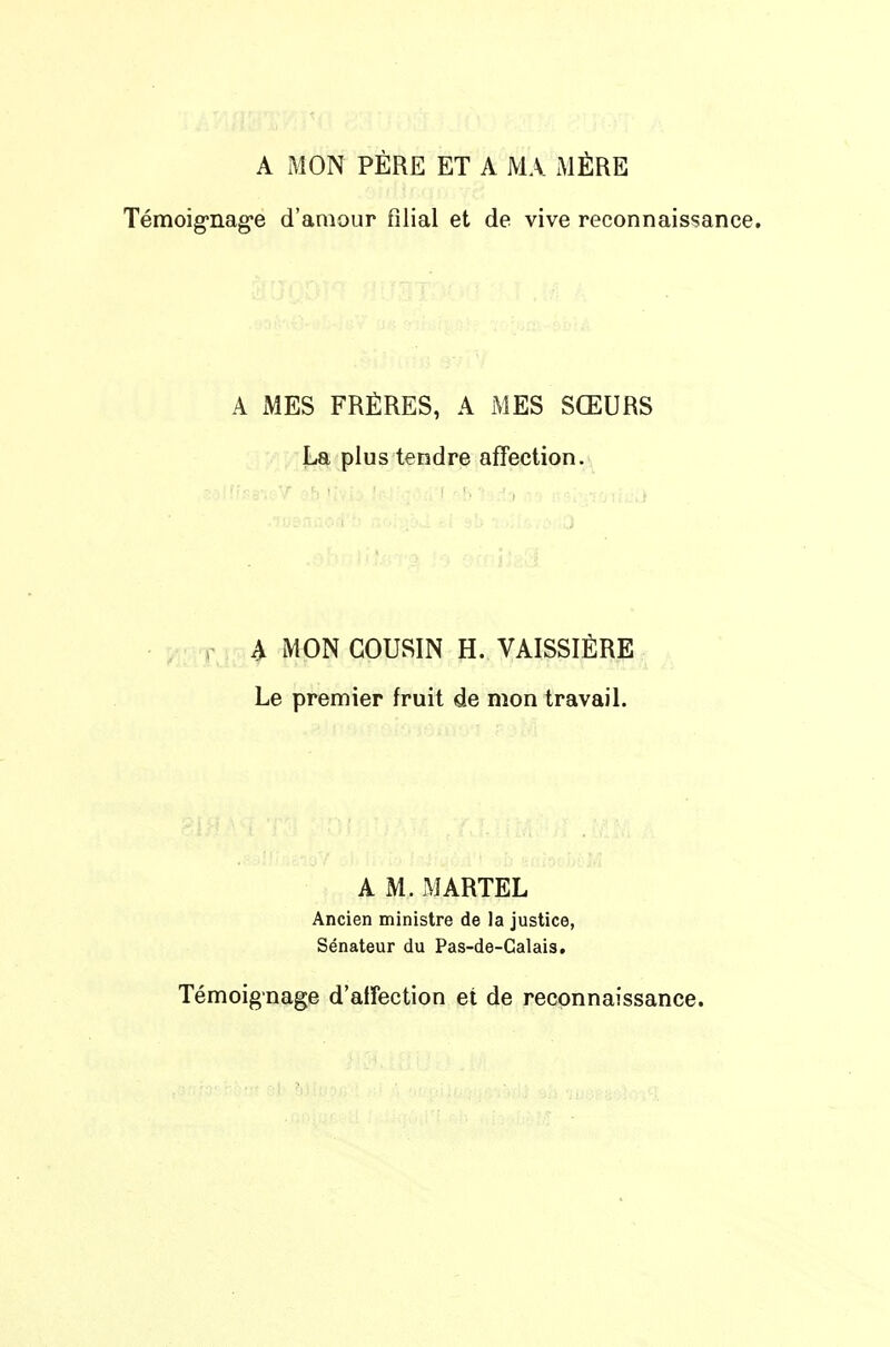 A MON PÈRE ET A MA MÈRE Témoignag-e d'amour filial et de vive reconnaissance. A MES FRÈRES, A MES SŒURS La plus tendre affection. ; r ; A MON COUSIN H. VAISSIÈRE Le premier fruit de mon travail. A M. MARTEL Ancien ministre de la justice, Sénateur du Pas-de-Calais. Témoignage d'affection et de reconnaissance.