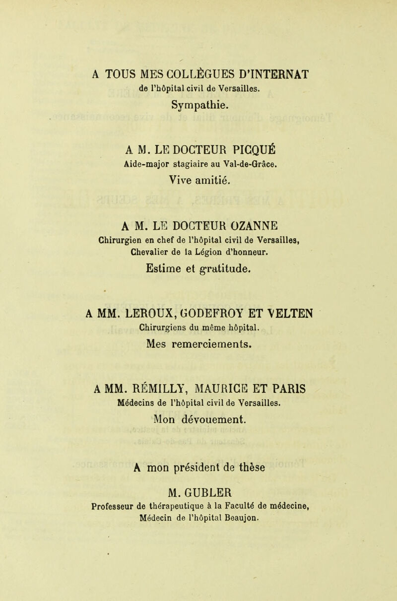 A TOUS MES COLLÈGUES D'INTERNAT de l'hôpital civil de Versailles. Sympathie. A M. LE DOCTEUR PIGQUÉ Aide-major stagiaire au Val-de-Grâce. Vive amitié. A M. LE DOCTEUR OZANNE Chirurgien en chef de l'hôpital civil de Versailles, Chevalier de la Légion d'honneur. Estime et gratitude. A MM. LEROUX, GODEFROY ET \ELTEN Chirurgiens du même hôpital. Mes remerciements. A MM. RÉMILLY, MAURICE ET PARIS Médecins de l'hôpital civil de Versailles. Mon dévouement. A mon président de thèse M.GUBLER Professeur de thérapeutique à la Faculté de médecine, Médecin de l'hôpital Beaujon.