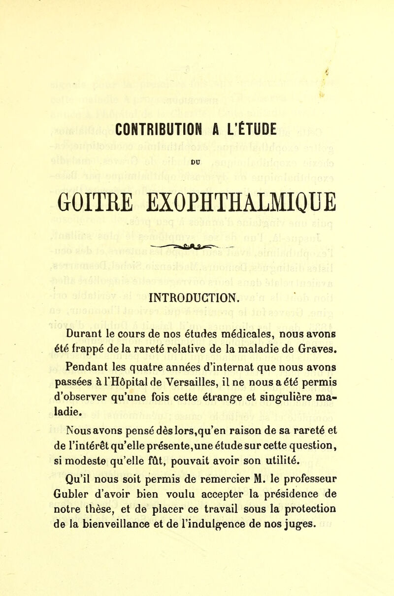 CONTRIBUTION A L'ÉTUDE DU GOITRE EXOPÏÏTHALMIQUE INTRODUCTION. Durant le cours de nos études médicales, nous avons été frappé de la rareté relative de la maladie de Graves. Pendant les quatre années d'internat que nous avons passées à l'Hôpital de Versailles, il ne nous a été permis d'observer qu'une fois cette étrange et singulière ma- ladie. Nous avons pensé dès lors,qu'en raison de sa rareté et de l'intérêt qu'elle présente,une étude sur cette question, si modeste qu'elle fût, pouvait avoir son utilité. Qu'il nous soit permis de remercier M. le professeur Gubler d'avoir bien voulu accepter la présidence de notre thèse, et de placer ce travail sous la protection de la bienveillance et de l'indulgence de nos juges.