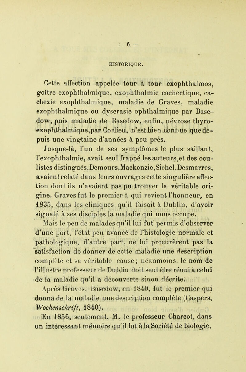 HISTORIQUE. Cette affection appelée tour à tour exophthalmos, g-oître exophtbalmique, exophthalmie cachectique, ca- chexie exophthalmique, maladie de Graves, maladie exophtbalmique ou dyscrasie ophthalmique par Base- dow, puis maladie de Basedow, enfin, névrose thyro- exophthalmique,pap Gorlieu, n'estbien connue quedè- puis une ving-taine d'années à peu près. Jusque-là, l'un de ses symptômes le plus saillant, l'exophlbalmie, avait seul frappé les auteurs,et des ocu- listes distingués, Demours,Mackenzie,Siebel,Desmarres, avaient relaté dans leurs ouvrages cette singulière affec- tion dont ils n'avaient pas pu trouver la véritable ori- gine. Graves fut le premier à qui revient l'honneur, en 1835, dans les cliniques qu'il faisait à Dublin, d'avoir signalé à ses disciples la maladie qui nous occupe. Mais le peu de malades qu'il lui fut permis d'observer d'une part, l'état peu avancé de l'histologie normale et pathologique, d'autre part, ne lui procurèrent pas la 'satisfaction de donner de cette maladie une description complète et sa véritable cause; néanmoins, le nom de l'illustre professeur de Dublin doit seul être réuni à celui de la maladie qu'il a découverte sinon décrite. Après Graves, Basedow, en 1840, fut le premier qui donna de la maladie une description complète ((^aspers, Wochenschrift, 1840). En 1856, seulement, M. le professeur Charcot, dans un intéressant mémoire qu'il lut à la Société de biologie,