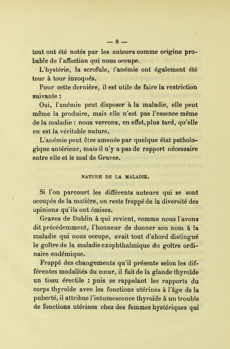 tout ont été notés par les auteurs comme orig'ine pro- bable de l'affection qui nous occupe. L'hystérie, la scrofule, l'anémie ont également été tour à tour invoqués. Pour cette dernière, il est utile de faire la restriction suivante : Oui, l'anémie peut disposer à la maladie, elle peut même la produire, mais elle n'est pas l'essence même de la maladie : nous verrons, en effet, plus tard, qu'elle en est la véritable nature. L'anémie peut être amenée par quelque état patholo- g-ique antérieur, mais il n'y a pas de rapport nécessaire entre elle et le mal de Graves. NATURE DE LA MALADIE. Si l'on parcourt les différents auteurs qui se sont occupés de la matière, on reste frappé de la diversité des opinions qu'ils ont émises. Graves de Dublin à qui revient, comme nous l'avons dit précédemment, l'honneur de donner son nom à la maladie qui nous occupe, avait tout d'abord disting'ué le g-oîtrede la maladie exophthalmique du g*oître ordi- naire endémique. Frappé des chang-ements qu'il présente selon les dif- férentes modalités du cœur, il fait de la glande thyroïde un tissu érectile : puis se rappelant les rapports du corps thyroïde avec les fonctions utérines à l'âg-e de la puberté, il attribue l'intumescence thyroïde à un trouble de fonctions utérines chez des femmes hystériques qui