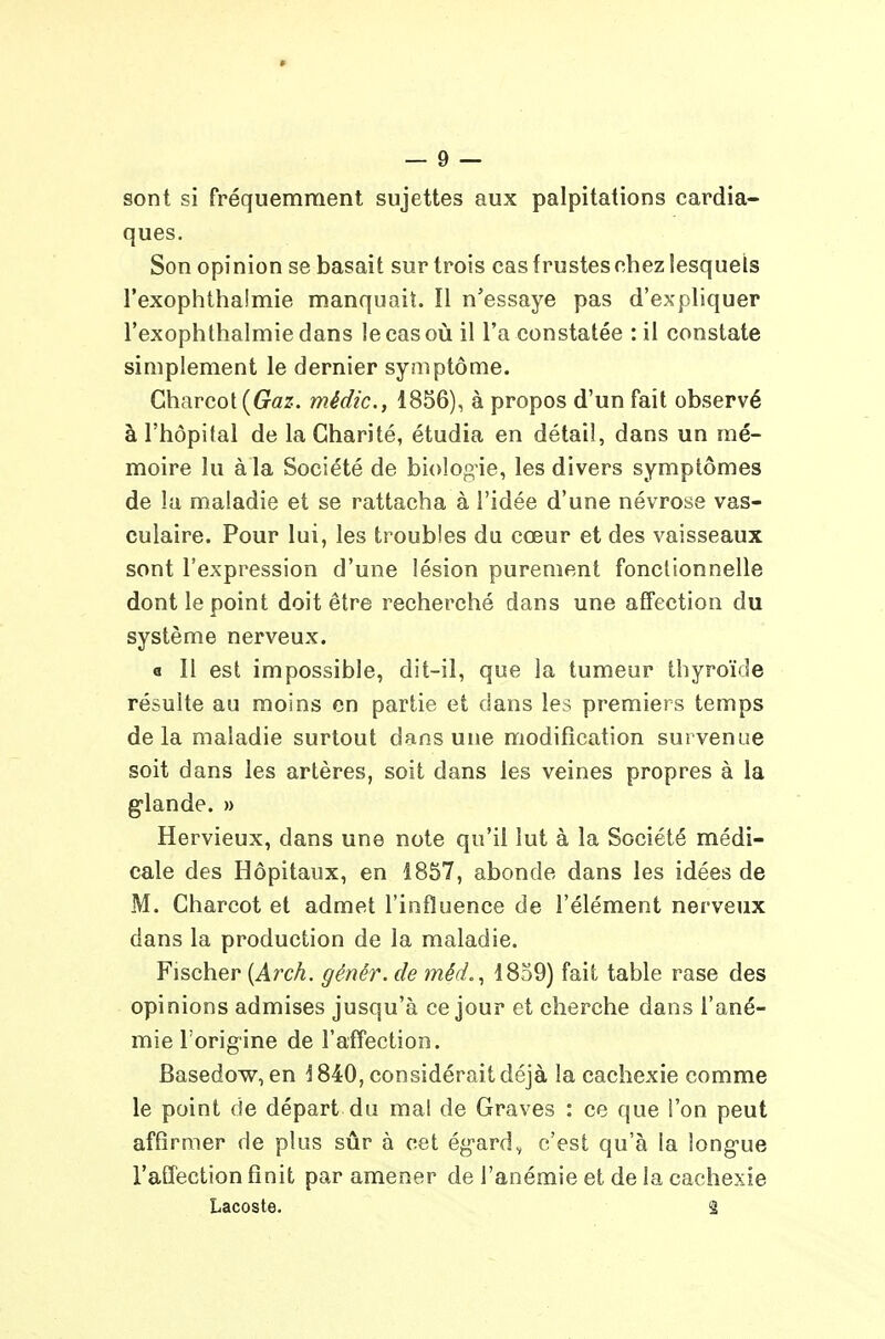 sont si fréquemment sujettes aux palpitations cardia- ques. Son opinion se basait sur trois cas frustes nhez lesquels l'exophthalmie manquait. Il n'essaye pas d'expliquer l'exophthalmie dans le cas où il l'a constatée : il constate simplement le dernier symptôme. Gharcot(G^â!z. médic, 1856), à propos d'un fait observé à l'hôpital de la Charité, étudia en détail, dans un mé- moire lu à la Société de biologie, les divers symptômes de lu maladie et se rattacha à l'idée d'une névrose vas- culaire. Pour lui, les troubles du cœur et des vaisseaux sont l'expression d'une lésion purement fonctionnelle dont le point doit être recherché dans une affection du système nerveux. « Il est impossible, dit-il, que la tumeur thyroïde résulte au moins en partie et dans les premiers temps delà maladie surtout dans une modification survenue soit dans les artères, soit dans les veines propres à la g-lande. » Hervieux, dans une note qu'il lut à la Société médi- cale des Hôpitaux, en 1857, abonde dans les idées de M. Charcot et admet l'influence de l'élément nerveux dans la production de la maladie. Fischer {Arch. génér. de méd,^ 1859) fait table rase des opinions admises jusqu'à ce jour et cherche dans l'ané- mie l'origine de l'affection. Basedow, en 1840, considérait déjà la cachexie comme le point de départ du mal de Graves : ce que l'on peut affirmer de plus sûr à cet égard^ c'est qu'à la longue l'affection finit par amener de l'anémie et de la cachexie Lacoste. 2