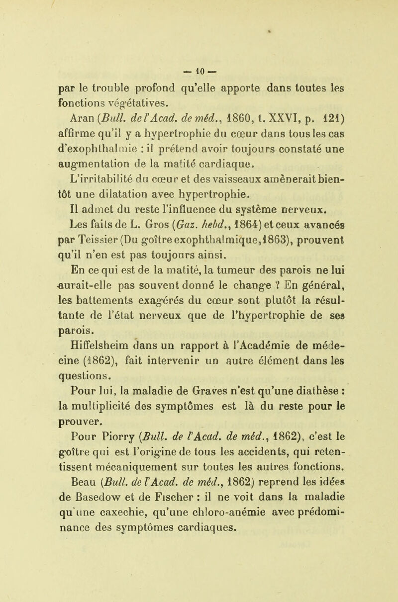 par le trouble profond qu'elle apporte dans toutes les fonctions vég-étatives. Aran (Bull. defAcad. de méd., 1860, t. XXVI, p. 121) affirme qu'il y a hypertrophie du cœur dans tous les cas d'exophlhaluiie : il prétend avoir toujours constaté une aug-mentation de la matité cardiaque. L'irritabilité du cœur et des vaisseaux amènerait bien- tôt une dilatation avec hypertrophie. Il admet du reste l'influence du système nerveux. Les faits de L. Gros {Gaz. hehd.^ 1864) et ceux avancés par Teissier (Du g*oîtreexophthalmique,1863), prouvent qu'il n'en est pas toujours ainsi. En ce qui est de la matité, la tumeur des parois ne lui ■aurait-elle pas souvent donné le chang-e ? En général, les battements exag'érés du cœur sont plutôt la résul- tante de l'état nerveux que de l'hypertrophie de ses parois. Hiffelsheim dans un rapport à l'Académie de méde- cine (1862), fait intervenir un autre élément dans les questions. Pour lui, la maladie de Graves n'est qu'une diathèse : la multiplicité des symptômes est là du reste pour le prouver. Pour Piorry {Bull, de l'Acad. de méd.^ 1862), c'est le g-oître qui est l'orig-ine de tous les accidents, qui reten- tissent mécaniquement sur toutes les autres fonctions. Beau {Bull, de VAcad. de méd., 1862) reprend les idées de Basedow et de Fischer : il ne voit dans la maladie qu une caxechie, qu'une chloro-anémie avec prédomi- nance des symptômes cardiaques.