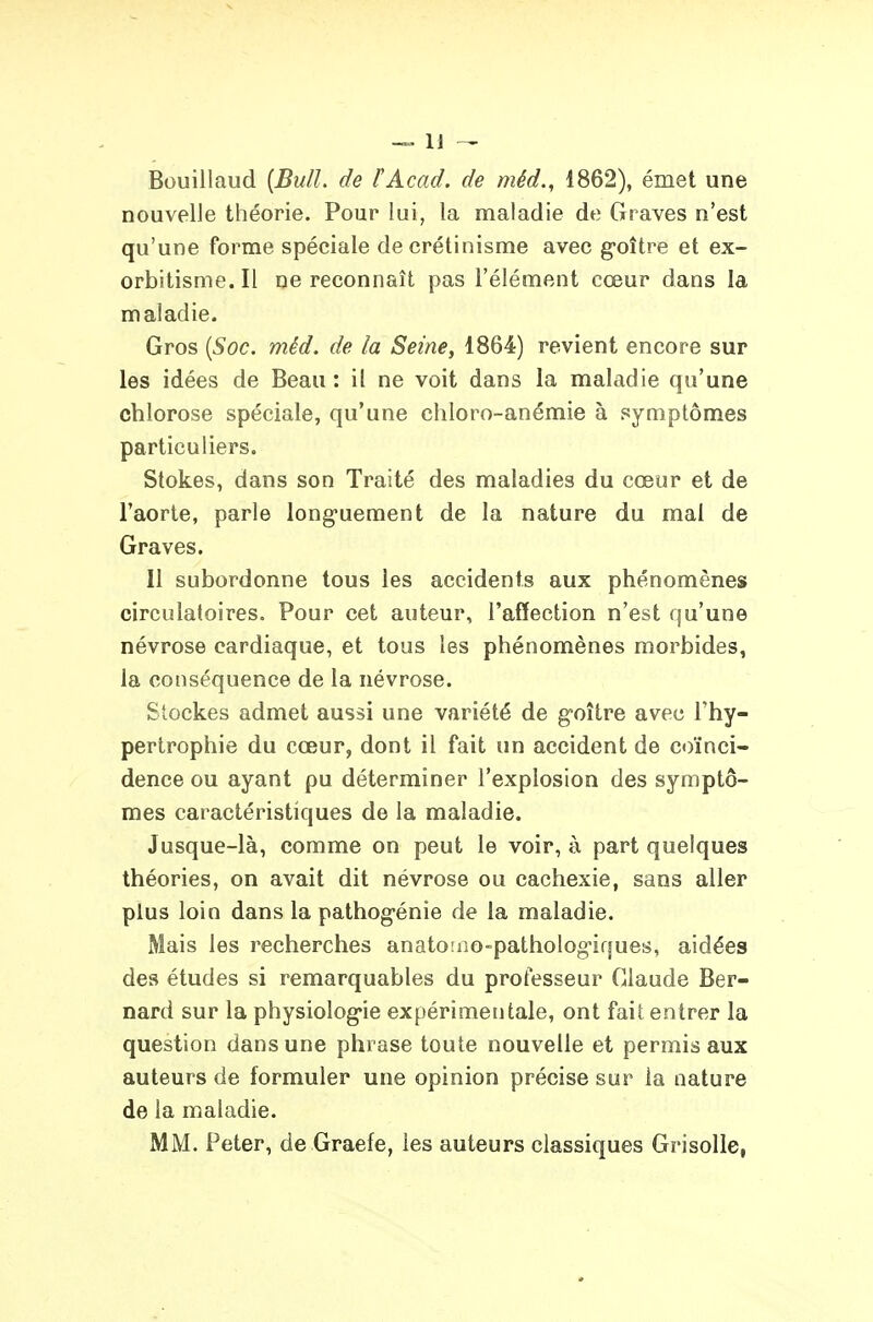 Bouillaud {Bull, de ÏAcad. de méd., 1862), émet une nouvelle théorie. Pour lui, la maladie de Graves n'est qu'une forme spéciale de crétinisme avec g*oître et ex- orbitisme.il ne reconnaît pas l'élément cœur dans la maladie. Gros [Soc. méd. de la Seine, 1864) revient encore sur les idées de Beau: il ne voit dans la maladie qu'une chlorose spéciale, qu'une chloro-anémie à symptômes particuliers. Stokes, dans son Traité des maladies du cœur et de l'aorte, parle long'uement de la nature du mal de Graves. Il subordonne tous les accidents aux phénomènes circulatoires. Pour cet auteur, l'affection n'est qu'une névrose cardiaque, et tous les phénomènes morbides, la conséquence de la névrose. Stockes admet aussi une variété de g-oître avec l'hy- pertrophie du cœur, dont il fait un accident de coïnci- dence ou ayant pu déterminer l'explosion des symptô- mes caractéristiques de la maladie. Jusque-là, comme on peut le voir, à part quelques théories, on avait dit névrose ou cachexie, sans aller plus loin dans la pathog-énie de la maladie. Mais les recherches anatoîno-patholog-iques, aidées des études si remarquables du professeur Claude Ber- nard sur la physiolog-ie expérimentale, ont fait entrer la question dans une phrase toute nouvelle et permis aux auteurs de formuler une opinion précise sur la nature de la maladie. MM. Peter, de Graefe, les auteurs classiques Grisolle,