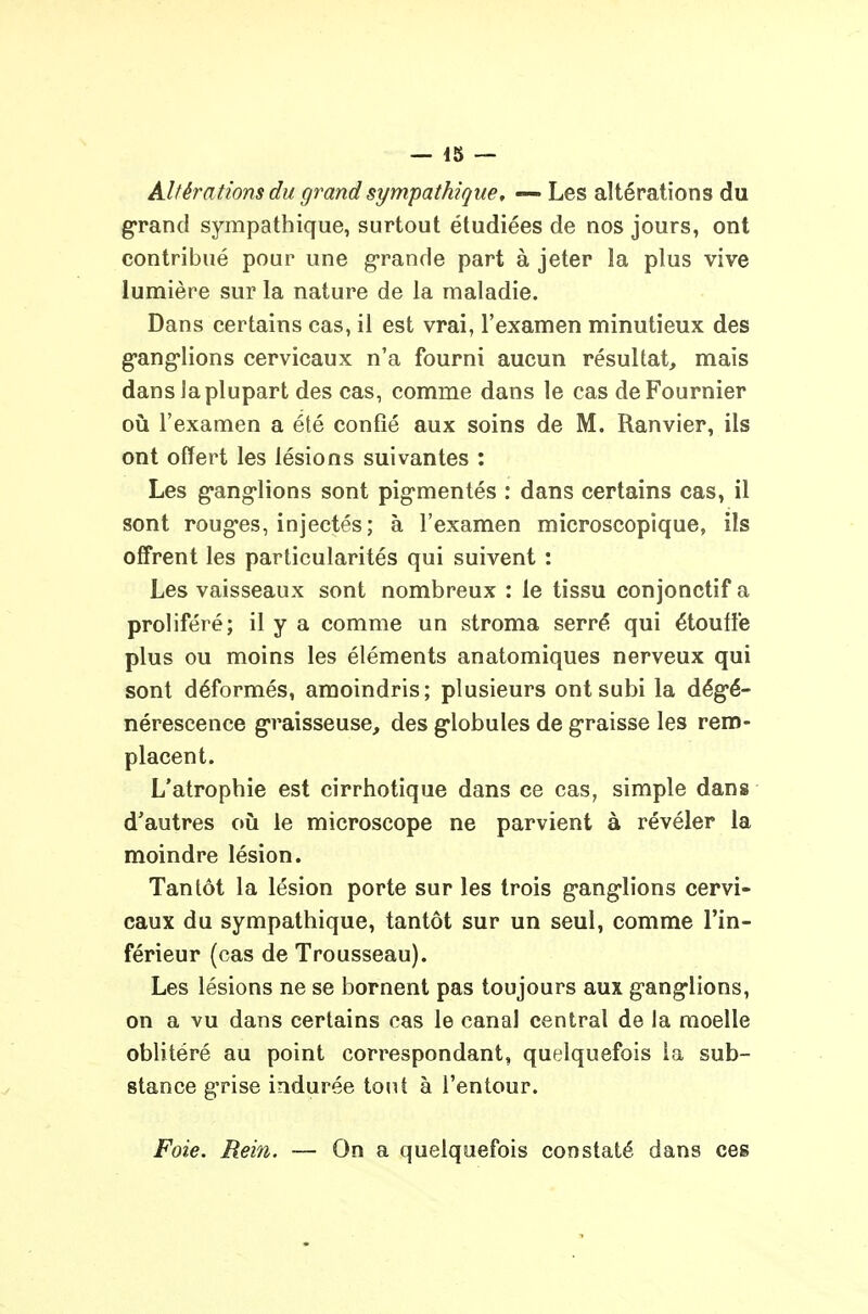 Altérations du grand sympathique, — Les altérations du grand sympathique, surtout étudiées de nos jours, ont contribué pour une g-rande part à jeter la plus vive lumière sur la nature de la maladie. Dans certains cas, il est vrai, l'examen minutieux des g-ang-lions cervicaux n'a fourni aucun résultat, mais dans la plupart des cas, comme dans le cas deFournier oiî l'examen a été confié aux soins de M. Ranvier, ils ont offert les lésions suivantes : Les g'ang'lions sont pig-mentés : dans certains cas, il sont roug-es, injectés; à l'examen microscopique, ils offrent les particularités qui suivent : Les vaisseaux sont nombreux : le tissu conjonctif a proliféré; il y a comme un stroma serré qui étouffe plus ou moins les éléments anatomiques nerveux qui sont déformés, amoindris; plusieurs ont subi la dégé- nérescence g-raisseuse, des globules de graisse les rem- placent. L'atrophie est cirrhotique dans ce cas, simple dan» d'autres où le microscope ne parvient à révéler la moindre lésion. Tantôt la lésion porte sur les trois ganglions cervi- caux du sympathique, tantôt sur un seul, comme l'in- férieur (cas de Trousseau). Les lésions ne se bornent pas toujours aux ganglions, on a vu dans certains cas le canal central de la moelle oblitéré au point correspondant, quelquefois la sub- stance grise indurée tout à l'entour. Foie. Rein. — On a quelquefois constaté dans ces