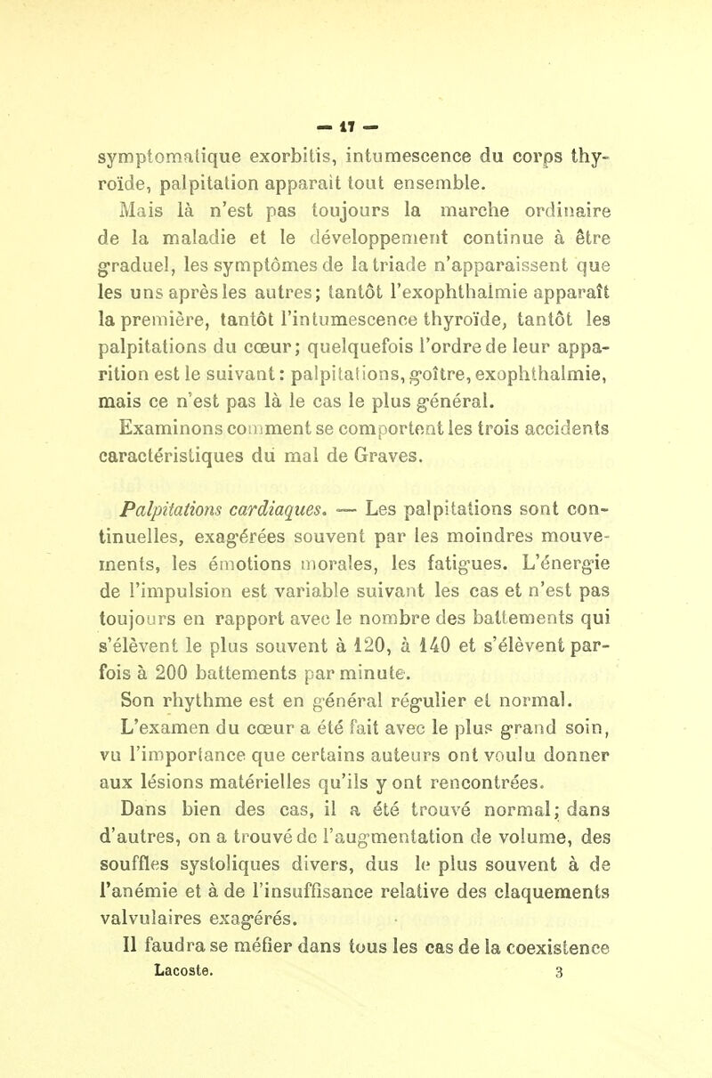 symptomalique exorbitis, intumescence du corps thy- roïde, palpitation apparaît tout ensemble. Mais là n'est pas toujours la marche ordinaire de la maladie et le développement continue à être gfraduel, les symptômes de la triade n'apparaissent que les uns après les autres; tantôt l'exophthaimie apparaît la première, tantôt l'intumescence thyroïde, tantôt les palpitations du cœur; quelquefois l'ordre de leur appa- rition est le suivant : palpitations, g-oître, exophihalmie, mais ce n'est pas là le cas le plus g-énéral. Examinons comment se comportent les trois accidents caractéristiques du mal de Graves. Palpitations cardiaques. — Les palpitations sont con- tinuelles, exag'érées souvent par les moindres mouve- ments, les émotions morales, les fatig'ues. L'énergne de l'impulsion est variable suivant les cas et n'est pas toujours en rapport avec le nombre des battements qui s'élèvent le plus souvent à 120, à 140 et s'élèvent par- fois à 200 battements par minute. Son rliythme est en général rég-ulier et normal. L'examen du cœur a été fait avec le plu? g'rand soin, vu l'importance que certains auteurs ont voulu donner aux lésions matérielles qu'ils y ont rencontrées. Dans bien des cas, il a été trouvé normal; dans d'autres, on a trouvé de l'aug-mentation de volume, des souffles systoliques divers, dus le plus souvent à de l'anémie et à de l'insuffisance relative des claquements valvuîaires exag-érés. Il faudra se méfier dans tous les cas de la coexistence Lacoste. 3