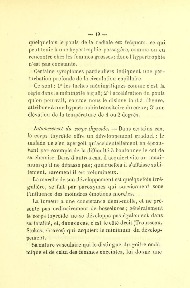 quelquefois le pouls de la radiale est fréquent, ce qui peut tenir à une hypertrophie passagère, comme on en rencontre chez les femmes g'rosses : donc l'hypertrophie n'est pas constante. Certains symptômes particuliers indiquent une per- turbation profonde de la circulation capillaire. Ce sont : 1° les taches méningnliques comme c'est la règle dans la méning^ite aig'uë; 2°l'accélération du pouls qu'on pourrait, comme nous le disions tout à l'heure, attribuer à une hypertrophie transitoire du cœur; 3° une élévation de la température de 1 ou 2 degrés. Intumescence du corps thyroïde, -— Dans certains cas, le corps thyroïde offre un développement graduel : le malade ne s'en aperçoit qu'accidentellement en éprou- vant par exemple de la difficulté à boutonner le col de sa chemise. Dans d'autres cas, il acquiert vite un maxi- mum qu'il ne dépasse pas; quelquefois il s'affaisse subi- tement, rarement il est volumineux. La marche de son développement est quelquefois irré- g-ulière, se fait par paroxymes qui surviennent sous l'influence des moindres émotions morales. La tumeur a une consistance demi-molle, et ne pré- sente pas ordinairement de bosselures; généralement le corps thyroïde ne se développe pas également dans sa totalité, et, dans ce cas, c'est le côté droit (Trousseau, Stokes, Graves) qui acquiert le minimum du dévelop- pement. Sa nature vasculaire qui le disting-ue du g^oître endé- mique et de celui des femmes enceintes, lui donne une