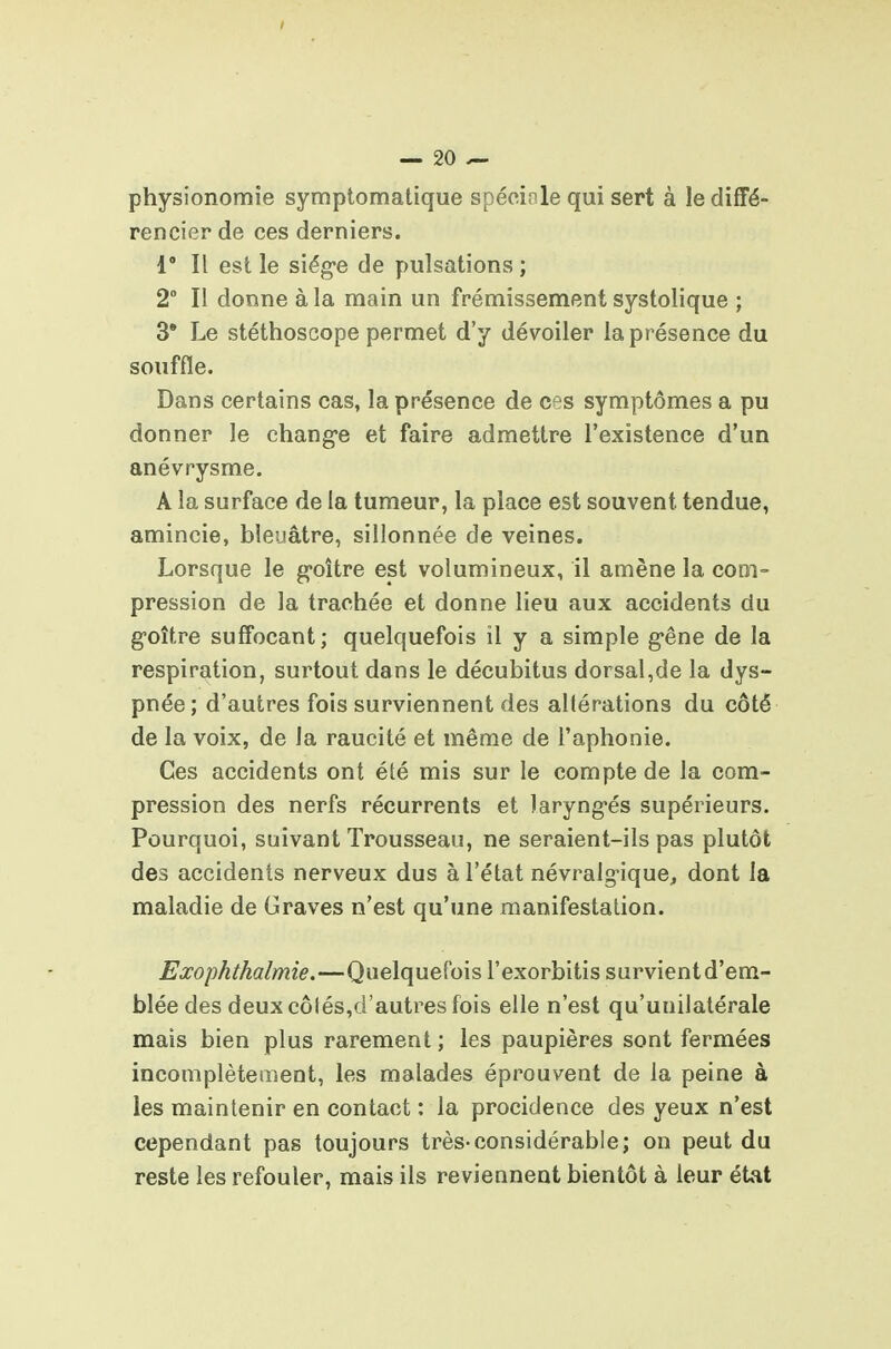 physionomie symptomatique spéoiole qui sert à le diffé- rencier de ces derniers. 1° Il est le siég-e de pulsations ; 2 Il donne à la main un frémissement systolique ; 3* Le stéthoscope permet d'y dévoiler la présence du souffle. Dans certains cas, la présence de ces symptômes a pu donner le chang'e et faire admettre l'existence d'un anévrysme. A la surface de la tumeur, la place est souvent tendue, amincie, bleuâtre, sillonnée de veines. Lorsque le goitre est volumineux, il amène la coni- pression de la trachée et donne lieu aux accidents du g-oître suffocant; quelquefois il y a simple g-êne de la respiration, surtout dans le décubitus dorsal,de la dys- pnée; d'autres fois surviennent des altérations du côté de la voix, de la raucité et même de l'aphonie. Ces accidents ont été mis sur le compte de la com- pression des nerfs récurrents et laryng-és supérieurs. Pourquoi, suivant Trousseau, ne seraient-ils pas plutôt des accidents nerveux dus à l'état névralgique, dont la maladie de Graves n'est qu'une manifestation. Exophthalmie.—Quelquefois l'exorbitis survient d'em- blée des deux côtés,d'autres fois elle n'est qu'unilatérale mais bien plus rarement ; les paupières sont fermées incomplètement, les malades éprouvent de la peine à les maintenir en contact : la procidence des yeux n'est cependant pas toujours très-considérable; on peut du reste les refouler, mais ils reviennent bientôt à leur état