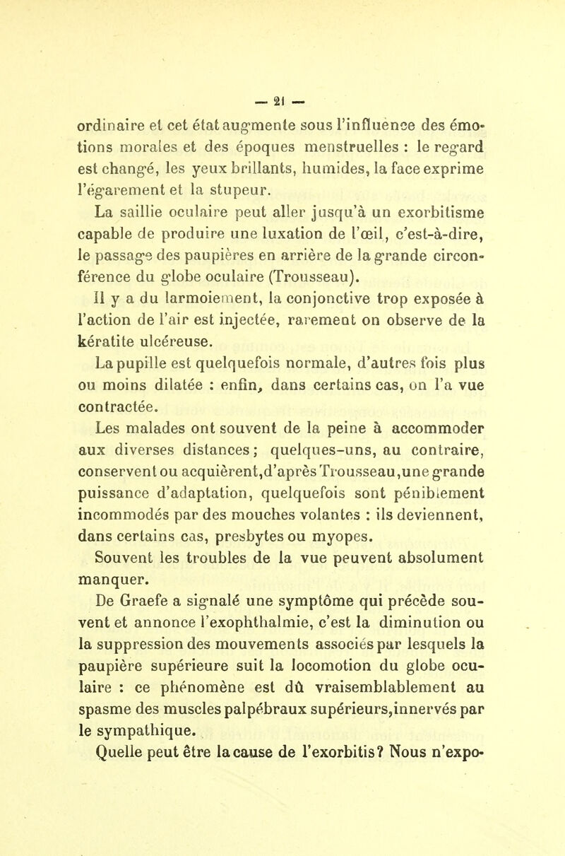ordinaire et cet étataug-mente sous l'influence des émo- tions morales et des époques menstruelles : le regard est changé, les yeux brillants, humides, la face exprime l'égarement et la stupeur. La saillie oculaire peut aller jusqu'à un exorbitisme capable de produire une luxation de l'œil, c'est-à-dire, le passage des paupières en arrière de la grande circon- férence du globe oculaire (Trousseau). Il y a du larmoiement, la conjonctive trop exposée à l'action de l'air est injectée, rarement on observe de la kératite ulcéreuse. La pupille est quelquefois normale, d'autres fois plus ou moins dilatée : enfin, dans certains cas, on l'a vue contractée. Les malades ont souvent de la peine à accommoder aux diverses distances; quelques-uns, au contraire, conservent ou acquièrent,d'après Trousseau,une grande puissance d'adaptation, quelquefois sont pénibieraent incommodés par des mouches volantes : ils deviennent, dans certains cas, presbytes ou myopes. Souvent les troubles de la vue peuvent absolument manquer. De Graefe a signalé une symptôme qui précède sou- vent et annonce l'exophthalmie, c'est la diminution ou la suppression des mouvements associés par lesquels la paupière supérieure suit la locomotion du globe ocu- laire : ce phénomène est dû vraisemblablement au spasme des muscles palpébraux supérieurs,innervés par le sympathique. Quelle peut être la cause de l'exorbitis? Nous n'expo-