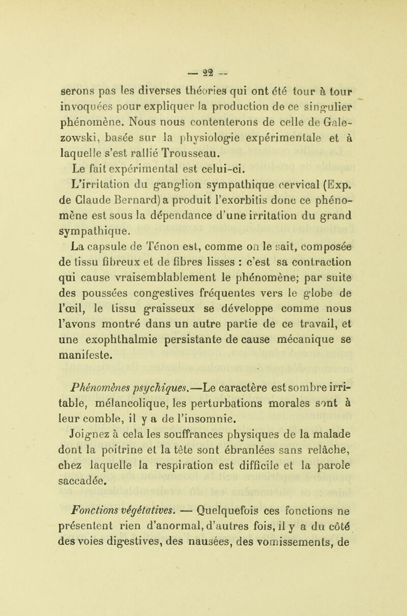 serons pas les diverses théories qui ont été tour à tour invoquées pour expliquer la production de ce sing-ulier phénomène. Nous nous contenterons de celle de Gale- zowski, basée sur la physiolog-ie expérimentale et à laquelle s'est rallié Trousseau. Le fait expérimental est celui-ci. L'irritation du g-ang-lion sympathique cervical (Exp. de Claude Bernard) a produit l'exorbitis donc ce phéno- mène est sous la dépendance d'une irritation du grand sympathique. La capsule de Ténon est, comme on le rait, composée de tissu fibreux et de fibres lisses : c'est sa contraction qui cause vraisemblablement le phénomène; par suite des poussées cong-eslives fréquentes vers le g-lobe de l'œil, le tissu g-raisseux se développe comme nous l'avons montré dans un autre partie de ce travail, et une exophthalmie persistante de cause mécanique se manifeste. Phénomènes psychiques,—Le caractère est sombre irri- table, mélancolique, les perturbations morales sont à leur comble, il y a de l'insomnie. Joig-nez à cela les souffrances physiques de la malade dont la poitrine et la tête sont ébranlées sans relâche, chez laquelle la respiration est difficile et la parole saccadée. Fonctions végétatives. — Quelquefois ces fonctions ne présentent rien d'anormal, d'autres fois, il y a du côté des voies digestives, des nausées, des vomissements, de