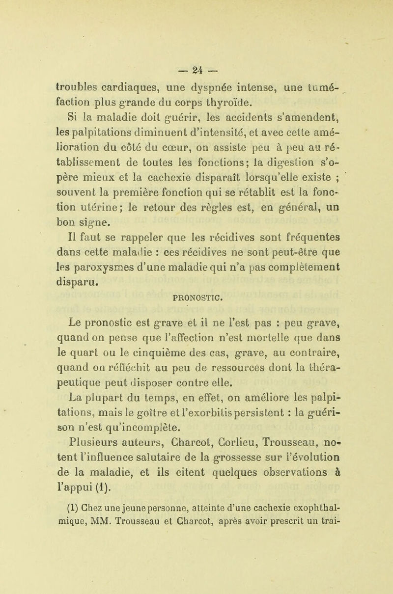 troubles cardiaques, une dyspnée intense, une tumé- faction plus grande du corps thyroïde. Si la maladie doit guérir, les accidents s'amendent, les palpitations diminuent d'intensité, et avec cette amé- lioration du côté du cœur, on assiste peu à peu au ré- tablissement de toutes les fonctions; la dig-eslion s'o- père mieux et la cachexie disparaît lorsqu'elle existe ; souvent la première fonction qui se rétablit est la fonc- tion utérine; le retour des règ'les est, en g-énéral, un bon sig'ne. Il faut se rappeler que les récidives sont fréquentes dans cette malatJie : ces récidives ne sont peut-être que les paroxysmes d'une maladie qui n'a pas complètement disparu. PRONOSTIC. Le pronostic est g-rave et il ne l'est pas : peu g-rave, quand on pense que l'affection n'est mortelle que dans le quart ou le cinquième des cas, g-rave, au contraire, quand on réfléchit au peu de ressources dont la théra- peutique peut disposer contre elle. La plupart du temps, en effet, on améliore les palpi- tations, mais le goître et l'exorbitispersistent : la g-uéri- son n'est qu'incomplète. Plusieurs auteurs, Gharcot, Gorlieu, Trousseau, no- ient l'influence salutaire de la g-rossesse sur l'évolution de la maladie, et ils citent quelques observations à l'appui (1). (1) Chez une jeune personne, atteinte d'une cachexie exophthal- mique, MM. Trousseau et Charcot, après avoir prescrit un irai-