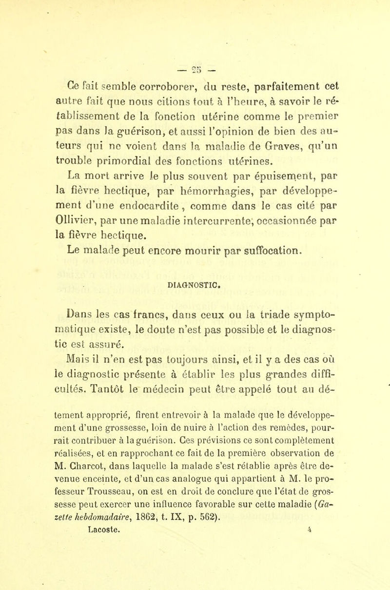 Ce fait semble corroborer, du reste, parfaitement cet autre fait que nous citions tout à l'heure, à savoir le ré- tablissement de la fonction utérine comme le premier pas dans la g'uérison, et aussi l'opinion de bien des au- teurs qui ne voient dans la maladie de Graves, qu'un trouble primordial des fonctions utérines. La mort arrive le plus souvent par épuisement, par la fièvre hectique, par hémorrhagies, par développe- ment d'une endocardite , comme dans le cas cité par Ollivier, par une maladie intercurrente, occasionnée par la fièvre hectique. Le malade peut encore mourir par suffocation. DIAGNOSTIC. Dans les cas francs, dans ceux ou la triade sympto- matique existe, le doute n'est pas possible et le diag-nos- tic est assuré. Mais il n'en est pas toujours ainsi, et il y a des cas oi!i le diagnostic présente à établir les plus g-randes diffi- cultés. Tantôt le médecin peut être appelé tout au dé- tement approprié, firent entrevoir à la malade que le développe- ment d'une grossesse, loin de nuire à l'action des remèdes, pour- rait contribuer à laguérison. Ces prévisions ce sont complètement réalisées, et en rapprochant ce fait de la première observation de M. Gharcot, dans laquelle la malade s'est rétablie après être de- venue enceinte, et d'un cas analogue qui appartient à M. le pro- fesseur Trousseau, on est en droit de conclure que l'état de gros- sesse peut exercer une influence favorable sur cette maladie (6^0- zette hebdomadaire, 1862, t. IX, p. 562). Lacoste. 4