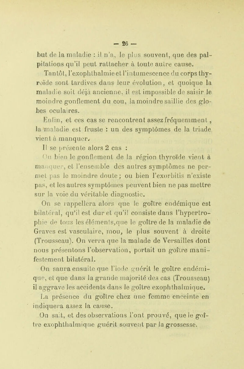 but de la maladie : il n'a, le plus souvent, que des pal- pilatloqs qu'il peut rattacher à toute autre cause. Tantôt, l'exophthalmieet l'intumescence du corps thy- roïde sont tardives dans leur évolution, et quoique la maladie soit déjà ancienne, il est impossible de saisir le moindre g-onflement du cou, la moindre saillie des g-lo- bes oculaires. Enfin, et ces cas se rencontrent assez fréquemment, la'maladie est fruste : un des symptômes de la triade vient à manquer^ Il se présente alors 2 cas : ^Uî bien le gonflement de la région thyroïde vient à manquer, et l'ensemble des autres symptômes ne per- met pas le moindre doute ; ou bien l'exorbitis n'existe pas, et les autres symptômes peuvent bien ne pas mettre sur la voie du véritable diagnostic. On se rappellera alors que le goître endémique est bilatéral, qu'i) est dur et qu'il consiste dans l'hypertro- phie de tous les élémenls,que le goître de la maladie de Graves est vasculaire, mou, le plus souvent à droite (Trousseau). On verra que la malade de Versailles dont nous présentons l'observation, portait un goître mani- festement bilatéral. On saura ensuite que l'iofle g uérit le goître endémi- que, et que dans la g'rande majorité des cas (Trousseau] il aggrave les accidents dans le goître exophthalmique. La présence du goître chez une femme enceinte en indiquera assez la cause. On sa t, et des observations l'ont prouvé, que le goî- tre exophthalmique guérit souvent par la grossesse.