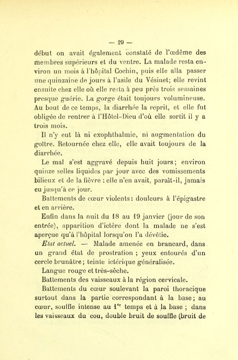 début on avait ég'alenient constaté de l'œdème des membres supérieurs et du ventre. La malade resta en- viron un mois à l'hôpital Gocliin, puis elle alla passer une quinzaine de jours à l'asile du Vésinet; elle revint ensuite chez elle oh elle resta à peu près trois semaines presque g-uérie. La g'org-e était toujours volumineuse. Au bout de ce temps, la diarrhée la reprit, et elle fut oblig-ée de rentrer à l'Hôtel-Dieu d'où elle sortit il y a trois mois. Il n'y eut là ni exophthalmie, ni ang-mentation du g-oître. Retournée chez elle, elle avait toujours de la diarrhée. Le mal s'est ag-g-ravé depuis huit jours ; environ quinze selles liquides par jour avec des vomissements bilieux et de la fièvre : elle n'en avait, parait-il, jamais eu jusqu'à ce jour. Battements de cœur violents: douleurs à l'épigastre et en arrière. Enfin dans la nuit du 18 au 19 janvier (jour de son entrée), apparition d'ictère dont la malade ne s'est aperçue qu'à l'hôpital lorsqu'on l'a dévêtie. Ehit actuel. — Malade amenée en brancard, dans un g'rand état de prostration ; yeux entourés d'un cercle brunâtre ; teinte ictérique g-énéralisée. Lang'ue roug*e et très-sèche. Battements des vaisseaux à la rég-ion cervicale. Battements du cœur soulevant la paroi thoracique surtout dans la partie correspondant à la base; au cœur, souille intense au 1*' temps et à la base ; dans les vaisseaux du cou, double bruit de souffle (bruit de