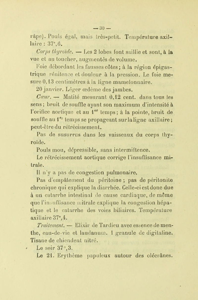 râpe). Pouls égal, mais très-petit. Température axil- laire : 37,6. Corps thyroïde. — Les 2 lobes font saillie et sont, à la vue et au toucher, aug'mentt^s de volume. Foie débordant les fausses côtes ; à la rég-ion épig-as- trique rénitence et douleur à la pression. Le foie me- sure 0,13 centimètres à la lig'ne mamelonnaire. 20 janvier. Lég'er œdème des jambes. Cœur. — Matité mesurant 0,12 cent, dans tous les sens; bruit de souffle ayant son maximum d'intensité à l'orifice aortique et au l temps; à la pointe, bruit de souffle au 1®' temps se propag'eant surlalig-ne axillaire; peut-être du rétrécissement. Pas de susurras dans les vaisseaux du corps thy- roïde. Pouls mou, dépressible, sans intermiftence. Le rétrécissement aortique corrige l'insuffisance mi- trale. 11 n'y a pas de cong-estion pulmonaire. Pas d'empâtement du péritoine ; pas de péritonite chronique qui explique la diarrhée. Celle-ci est donc due à un catarrhe intestinal de cause cardiaque, de même que l'insuffisance mitrale explique la congestion hépa- tique et le catarrhe des voies biliaires. Température axillaire 37%4. Traitement. — Elixir de Tardieu avec essence de men- the, eau-de-vie et laudanum. 1 granule de dig-italine. Tisane de chiendent nitré. Le soir 37°,3. Le 21. Erythème papuleux autour des olécrânes.