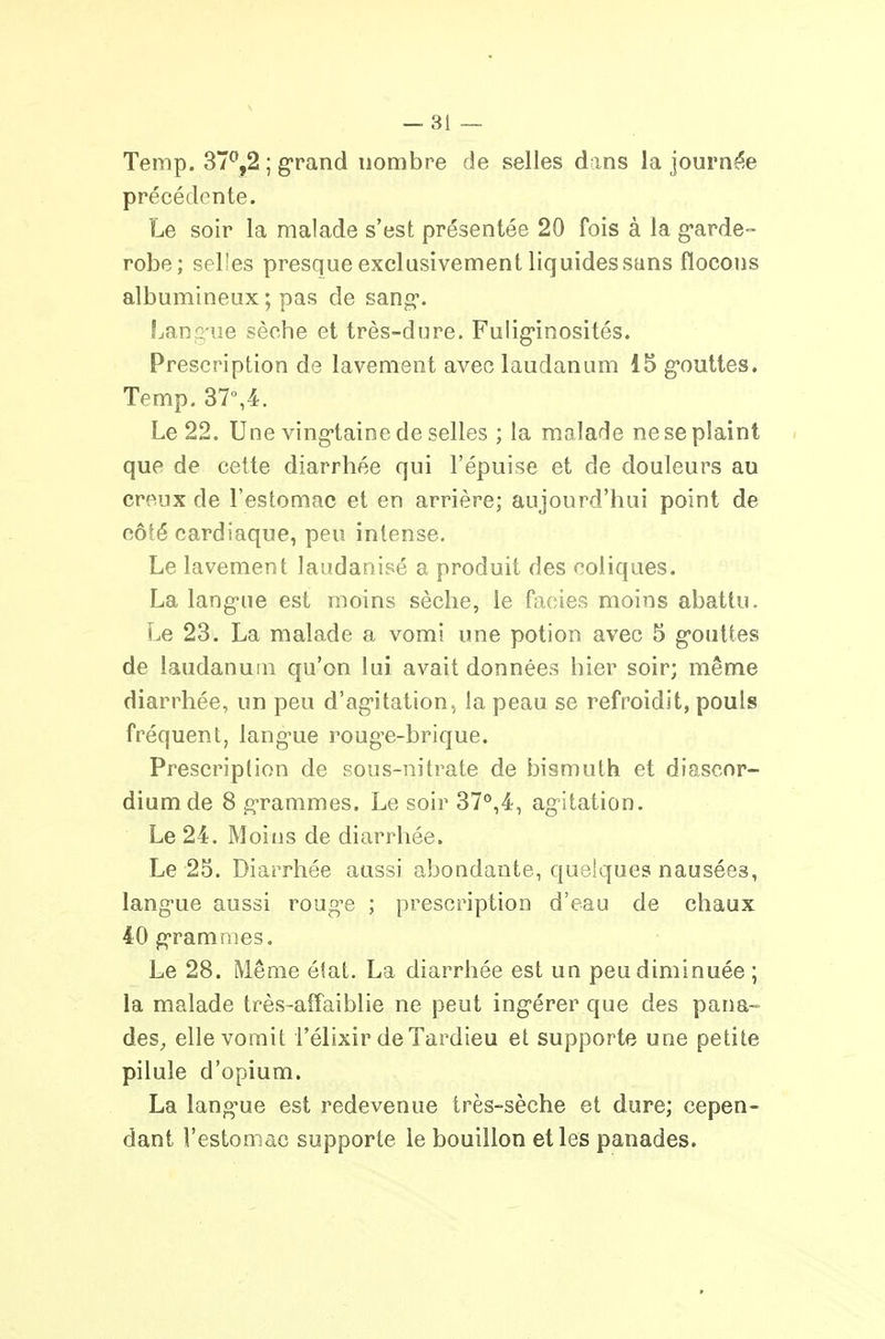 Temp. 37^,2 ; grand nombre de selles dans la journée précédente. Le soir la malade s'est présentée 20 fois à la g-arde» robe; selles presque exclusivement liquides sans flocons albumineux ; pas de sang*. Lanr<-ue sèche et très-dure. Fuliginosités. Prescription de lavement avec laudanum 15 gouttes. Temp. 37%4. Le 22. Une vingtaine de selles ; la malade ne se plaint « que de cette diarrhée qui l'épuisé et de douleurs au creux de l'estomac et en arrière; aujourd'hui point de côté cardiaque, peu intense. Le lavement laudanisé a produit des coliques. La langue est moins sèche, le faciès moins abattu. Le 23. La malade a vomi une potion avec 5 gouttes de laudanutn qu'on lui avait données hier soir; même diarrhée, un peu d'agitation, la peau se refroidit, pouls fréquent, langue roug^e-brique. Prescription de sous-nitrate de bismuth et diascor- diumde 8 grammes. Le soir 37^,4, agitation. Le 24. Moins de diarrhée. Le 25. Diarrhée aussi abondante, quelques nausées, langue aussi rouge ; prescription d'eau de chaux 40 grammes. Le 28. Même élat. La diarrhée est un peu diminuée ; la malade très-affaiblie ne peut ingérer que des pana- des^ elle vomit l'élixir deTardieu et supporte une petite pilule d'opium. La lang-ue est redevenue très-sèche et dure; cepen- dant l'estomac supporte le bouillon et les panades.