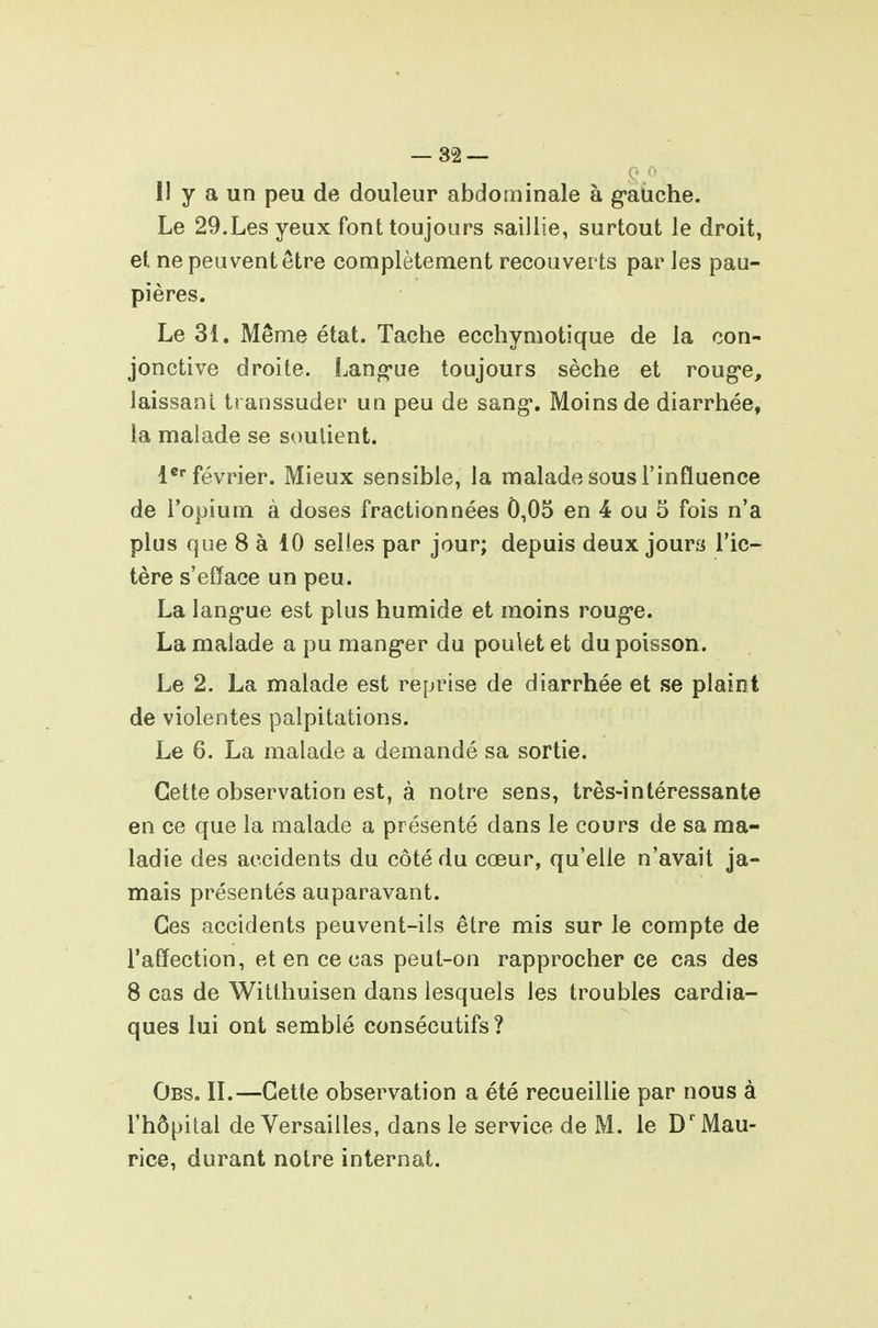 — SS- II y a un peu de douleur abdominale à g-auche. Le 29.Les yeux font toujours saillie, surtout le droit, et ne peuvent être complètement recouverts par les pau- pières. Le 31. Même état. Tache ecchymotique de la con- jonctive droite. Lang-ue toujours sèche et roug-e, laissant ti anssuder un peu de sang*. Moins de diarrhée, la malade se soutient. l* février. Mieux sensible, la malade sous l'influence de l'opium à doses fractionnées 0,05 en 4 ou 5 fois n'a plus que 8 à 10 selles par jour; depuis deux jours l'ic- tère s'efface un peu. La lang-ue est plus humide et moins roug-e. La malade a pu mang-er du poulet et du poisson. Le 2. La malade est reprise de diarrhée et se plaint de violentes palpitations. Le 6. La malade a demandé sa sortie. Cette observation est, à notre sens, très-intéressante en ce que la malade a présenté dans le cours de sa ma- ladie des accidents du côté du cœur, qu'elle n'avait ja- mais présentés auparavant. Ces accidents peuvent-ils être mis sur le compte de l'affection, et en ce cas peut-on rapprocher ce cas des 8 cas de Witthuisen dans lesquels les troubles cardia- ques lui ont semblé consécutifs ? Obs. il—Cette observation a été recueillie par nous à l'hôpital de Versailles, dans le service de M. le D'Mau- rice, durant notre internat.