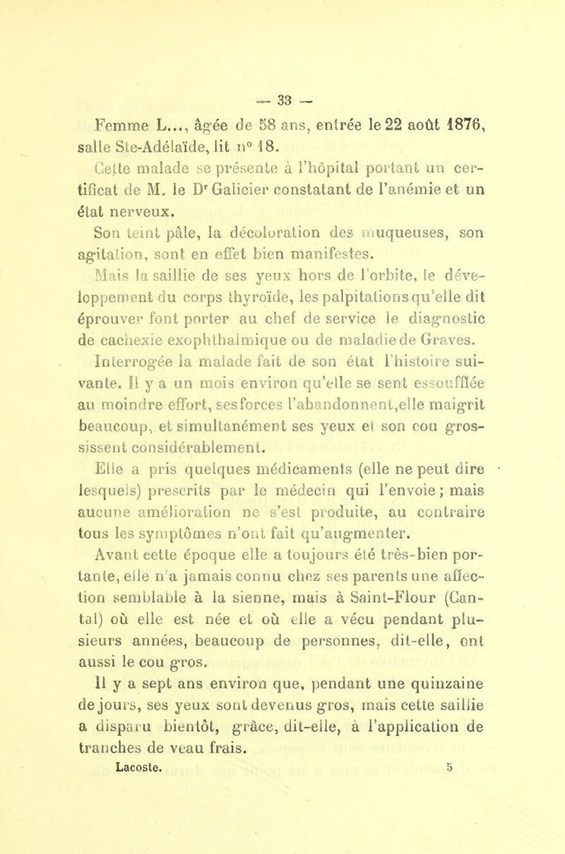 salle Ste-Adélaïde, lit n° 18, Cette malade se présente à l'hôpital portant nn cer- tificat de M. le D'Galicier constatant de l'anémie et un état nerveux. Son teint pâle, la décoloration des muqueuses, son ag-itation, sont en effet bien manifestes. Mais la saillie de ses yeux hors de l'orbite, le déve- loppement du corps thyroïde, les palpitations qu'elle dit éprouver font porter au chef de service le diag-nostic de cachexie exophthalmique ou de maladie de Graves. Interrog-ée la malade fait de son état l'histoire sui- vante. 11 y a un mois environ qu'elle se sent essoufflée au moindre effort, sesforces l'abandonnent,elle maig-rit beaucoup, et simultanément ses yeux et son cou gros- sissent considérablement. Elle a pris quelques médicaments (elle ne peut dire lesquels) prescrits par le médecin qui l'envoie ; mais aucune amélioration ne s'est produite, au contî-aire tous les synuptômes n'out fait qu'aug-menter. Avant cette époque elle a toujours été très-bien por- tante, elle n'a jamais connu chez ses parents une affec- tion semblable à la sienne, mais à Saint-Flour (Gan- tai) oij elle est née et où elle a vécu pendant plu- sieurs années, beaucoup de personnes, dit-elle, ont aussi le cou g-ros. Il y a sept ans environ que, pendant une quinzaine de jours, ses yeux sont devenus gros, mais cette saillie a disparu bientôt, g'râce, dit-eile, à l'appiicalion de tranches de veau frais. Lacoste. 5