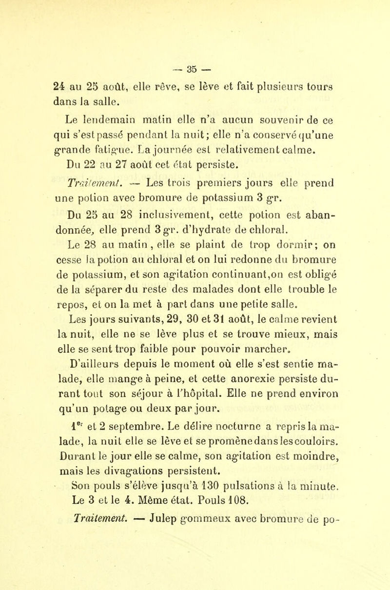 dans la salle. Le lendemain matin elle n'a aucun souvenir de ce qui s'est passé pendant la nuit; elle n'a conservé qu'une g-rande fatio'ue. La journée est relativement calme. Du 22 au 27 août cet état persiste. Traitement. ™ Les trois premiers jours elle prend une potion avec bromure de potassium 3 g'r. Du 25 au 28 inclusivement, cette potion est aban- donnée;, elle prend 3g'r. d'hydrate dechloral. Le 28 au matin, elle se plaint de trop dormir; on cesse la potion au chloral et on lui redonne du bromure de potassium, et son ag-itation continuant,on est obligé de la séparer du reste des malades dont elle trouble le repos, et on la met à part, dans une petite salle. Les jours suivants, 29, 30 et 31 août, le calme revient la nuit, elle ne se lève plus et se trouve mieux, mais elle se sent trop faible pour pouvoir marcher. D'ailleurs depuis le moment où elle s'est sentie ma- lade, elle mange à peine, et cette anorexie persiste du- rant tout son séjour à l'hôpital. Elle ne prend environ qu'un potage ou deux par jour. V' et 2 septembre. Le délire nocturne a repris la ma- lade, la nuit elle se lève et se promène dans les couloirs. Durant le jour elle se calme, son ag-itation est moindre, mais les divagations persistent. Son pouls s'élève jusqu'à 130 pulsations à !a minute. Le 3 et le 4. Même état. Pouls 108. Traitement. — Julep gorameux avec bromure de po-