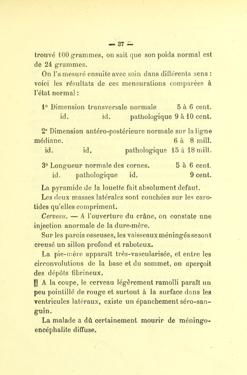 trouvé 100 grammes, on sait que son poids normal est de 24 g-rammes. On l'amesuré ensuite avec soin dans différents sens : voici les résultats de ces mensurations comparées à l'état normal : 1° Dimension transversale normale 5 à 6 cent, id. id. pattiolog'ique 9 à 10 cent. 2° Dimension antéro-postérieure normale sur la ligne médiane. 6 à 8 mill. id. id. patholog-ique 15 à 18 mill. 3<» Long-ueur normale des cornes. 5 à 6 cent, id. patholog-ique id. 9 cent. La pyramide de la louette fait absolument défaut. Les deux masses latérales sont couchées sur les caro- tides qu'elles compriment. Cerveau. — A l'ouverture du crâne, on constate une injection anormale de la dure-mère. Sur les parois osseuses, les vaisseaux méning-és se sont creusé un sillon profond et raboteux. La pie-mère apparaît très-vascularisée, et entre les circonvolutions de la base et du sommet, on aperçoit des dépôts fîbrineux. I A la coupe, le cerveau lég-èrement ramolli paraît un peu pointillé de roug-e et surtout à la surface dans les ventricules latéraux, existe un épanchement séro-san- g'uin. La malade a dû certainement mourir de méning-o- encéphalite difTuse.