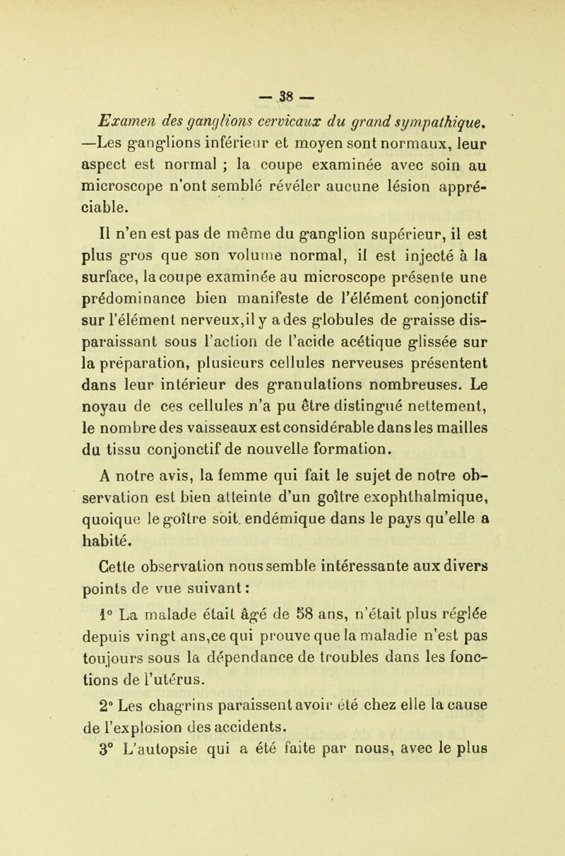 — 38 — Examen des ganglions cervicaux du grand sympathique, —Les g-ang-lions inférieur et moyen sont normaux, leur aspect est normal ; la coupe examinée avec soin au microscope n'ont semblé révéler aucune lésion appré- ciable. Il n'en est pas de même du g-ang'lion supérieur, il est plus gros que son volume normal, il est injecté à la surface, la coupe examinée au microscope présente une prédominance bien manifeste de l'élément conjonctif sur l'élément nerveux,il y a des g-lobules de g-raisse dis- paraissant sous l'action de l'acide acétique glissée sur la préparation, plusieurs cellules nerveuses présentent dans leur intérieur des granulations nombreuses. Le noyau de ces cellules n'a pu être disting-ué nettement, le nombre des vaisseaux est considérable dans les mailles du tissu conjonctif de nouvelle formation. A notre avis, la femme qui fait le sujet de notre ob- servation est bien atteinte d'un goitre exophthalmique, quoique leg-oître soit, endémique dans le pays qu'elle a habité. Cette observation nous semble intéressante aux divers points de vue suivant : l'' La malade était âg-é de 58 ans, n'était plus rég'lée depuis ving't ans,cequi prouve que la maladie n'est pas toujours sous la dépendance de troubles dans les fonc- tions de l'utérus. 2° Les chagrins paraissent avoir été chez elle la cause de l'explosion des accidents. 3° L'autopsie qui a été faite par nous, avec le plus