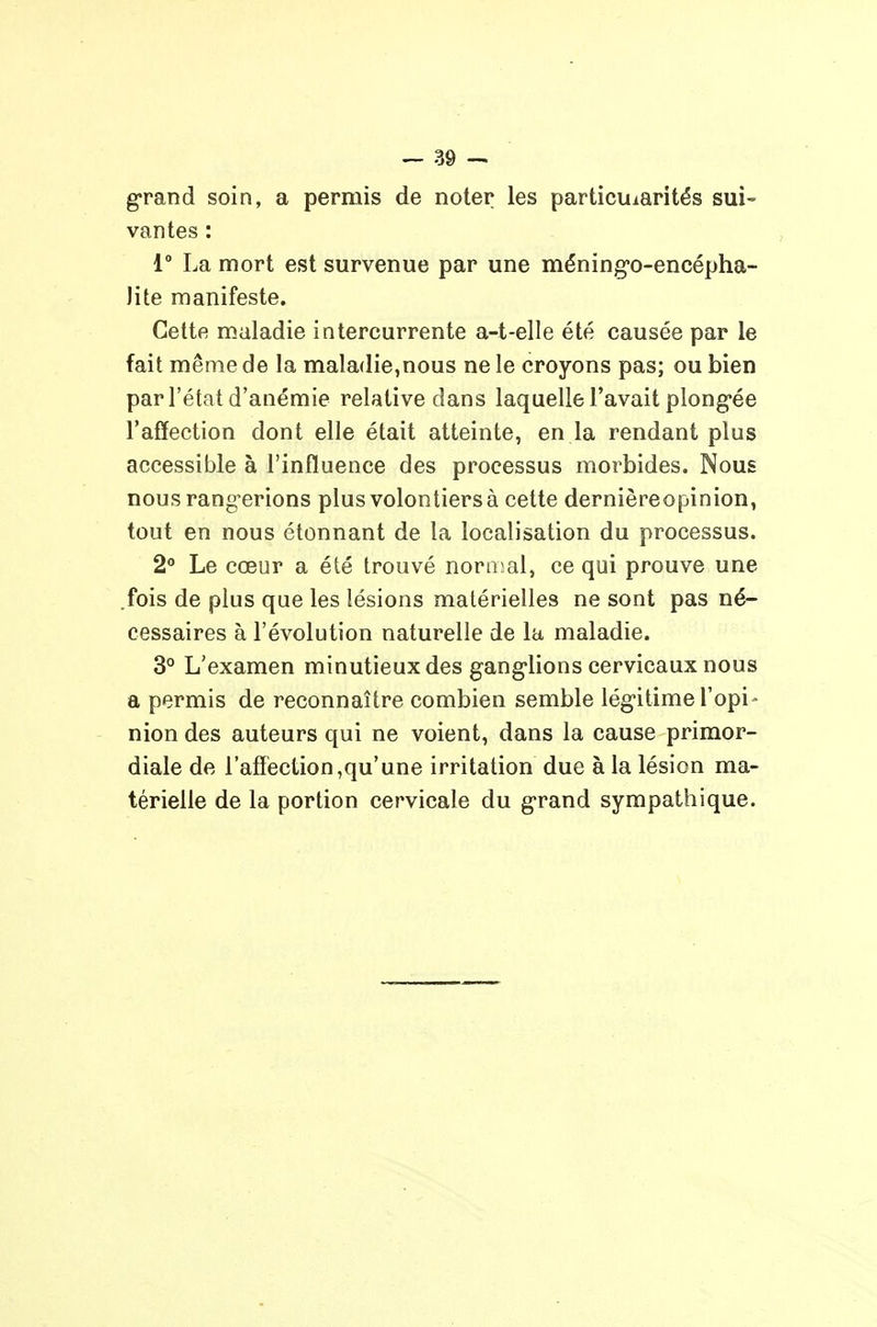 grand soin, a permis de noter les particularités sui- vantes : 1° La mort est survenue par une méning-o-encépha- )ite manifeste. Cette maladie intercurrente a-t-elle été causée par le fait même de la maladie,nous ne le croyons pas; ou bien par l'état d'anémie relative dans laquelle l'avait plong-ée l'affection dont elle était atteinte, en la rendant plus accessible à l'influence des processus morbides. Nous nous rang'erions plus volontiers à cette dernièreopinion, tout en nous étonnant de la localisation du processus. 2 Le cœur a été trouvé noniîal, ce qui prouve une .fois de plus que les lésions matérielles ne sont pas né- cessaires à l'évolution naturelle de la maladie. 3° L'examen minutieux des gang'lions cervicaux nous a permis de reconnaître combien semble lég-itime l'opi- nion des auteurs qui ne voient, dans la cause primor- diale de l'affection,qu'une irritation due à la lésion ma- térielle de la portion cervicale du g'rand sympathique.