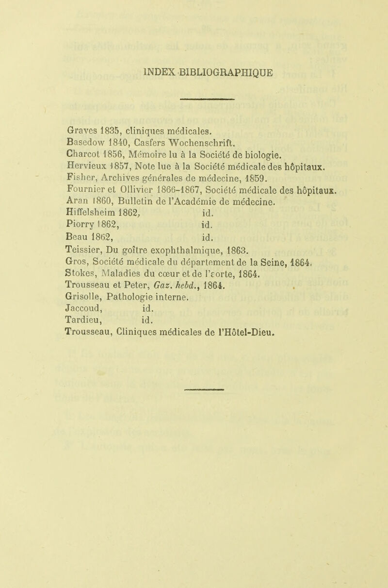 INDEX BIBLIOGRAPHIQUE Graves 1835, cliniques médicales, Basedow 1840, Casfers Wochenschrift. Charcot 1856, Mémoire lu à la Société de biologie. Hervieux i857, Note lue à la Société médicale des hôpitaux. Fisher, Archives générales de médecine, 1859. Fournier et Ollivier 1866-1867, Société médicale des hôpitaux. Aran 1860, Bulletin de l'Académie de médecine. Hiffelsheim 1862, id. Piorryl862, id. Beau 1862, id. Teissier, Du goitre exophthalmique, 1863. Gros, Société médicale du département de la Seine, 1864. Stokes, jMaladies du cœur et de l'corte, 1864. Trousseau et Peter, Gaz. hebd., 1864. Grisolle, Pathologie interne. Jaccoud, id. Tardieu, id. Trousseau, Cliniques médicales de l'Hôtel-Dieu.