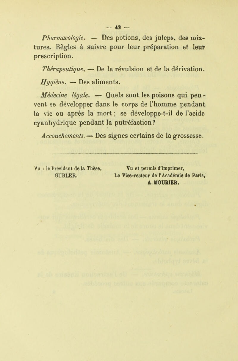 Pharmacologie. — Des potions, des juleps, des mix- tures. Règ-les à suivre pour leur préparation et leur prescription. Thérapeutique, — De la révulsion et de la dérivation. Hygiène. — Des aliments. Médecine légale. — Quels sont les poisons qui peu- vent se développer dans le corps de l'homme pendant la vie ou après la mort ; se développe-t-il de l'acide cyanhydrique pendant la putréfaction? AccouchementsDes signes certains de lag-rossesse. Vu : le Président de la Thèee, GUBLER. Vu et permis d'imprimer. Le Vice-recteur de l'Académie de Paris, Â.MOUKIBB.