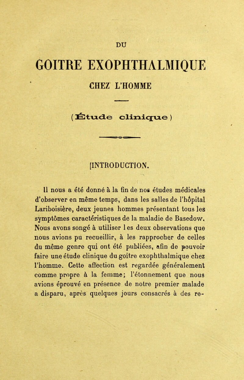 DU GOITRE EXOPHTHALMIQUE CHEZ L'HOMME ( Élt.'u.dLe clirxicjue ) [INTRODUCTION. Il nous a été donné à la fin de nos études médicales d'observer en même temps, dans les salles de l'hôpital Lariboisière, deux jeunes hommes présentant tous les symptômes caractéristiques de la maladie de Basedow. Nous avons songé à utiliser 1 es deux observations que nous avions pu recueillir, à les rapprocher de celles du même genre qui ont été publiées, afin de pouvoir faire une étude clinique du goitre exophthalmique chez l'homme. Cette aflèction est regardée généralement comme propre à la femme; l'étonnement que nous avions éprouvé en présence de notre premier malade a disparu, après quelques jours consacrés à des re-