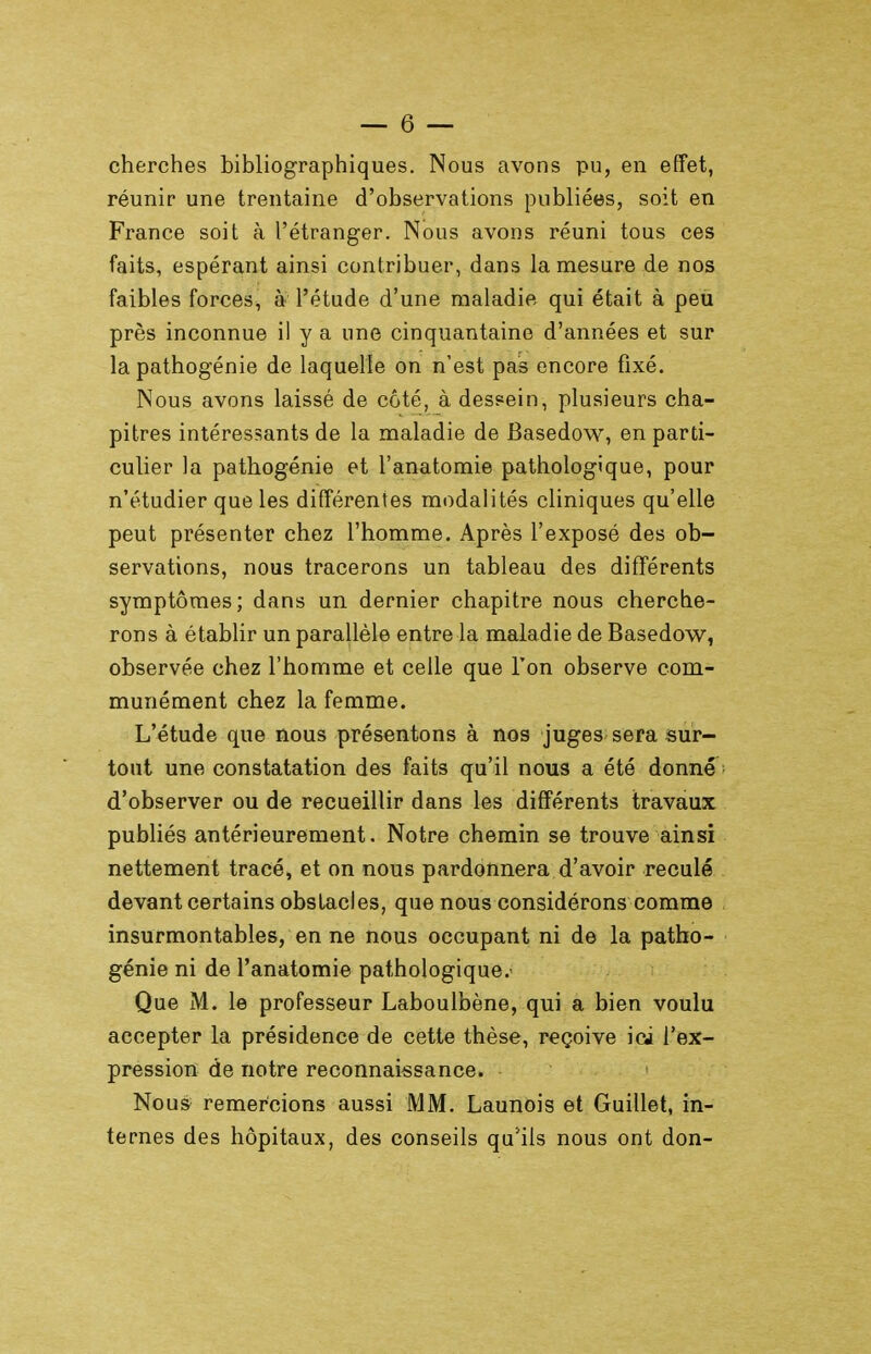 cherches bibliographiques. Nous avons pu, en effet, réunir une trentaine d'observations publiées, soit en France soit à l'étranger. Nous avons réuni tous ces faits, espérant ainsi contribuer, dans la mesure de nos faibles forces, à l'étude d'une maladie qui était à peu près inconnue il y a une cinquantaine d'années et sur la pathogénie de laquelle on n'est pas encore fixé. Nous avons laissé de côté, à dessein, plusieurs cha- pitres intéressants de la maladie de Basedow, en parti- culier la pathogénie et l'anatomie pathologique, pour n'étudier que les différentes modalités cliniques qu'elle peut présenter chez l'homme. Après l'exposé des ob- servations, nous tracerons un tableau des différents symptômes; dans un dernier chapitre nous cherche- rons à établir un parallèle entre la maladie de Basedow, observée chez l'homme et celle que l'on observe com- munément chez la femme. L'étude que nous présentons à nos juges sera sur- tout une constatation des faits qu'il nous a été donne d'observer ou de recueillir dans les différents travaux publiés antérieurement. Notre chemin se trouve ainsi nettement tracé, et on nous pardonnera d'avoir reculé devant certains obstacles, que nous considérons comme insurmontables, en ne nous occupant ni de la patho- génie ni de l'anatomie pathologique.' Que M. le professeur Laboulbène, qui a bien voulu accepter la présidence de cette thèse, reçoive ici l'ex- pression de notre reconnaissance. Nous remercions aussi MM. Launois et Guillet, in- ternes des hôpitaux, des conseils qu'ils nous ont don-