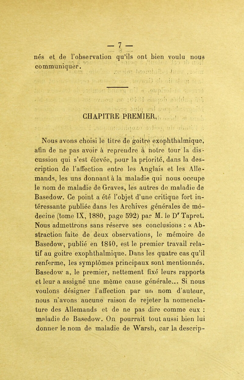 nés et de l'observation qu'ils ont bien voulu nous communiquer. CHAPITRE PREMIER,!, Nous avons choisi le tilré de goitré exophthalmique, afin de ne pas avoir à reprendre à notre tour la dis- cussion qui s'est élevée, pour la priorité, dans la des- cription de l'affection entre les Anglais et les Alle- mands, les uns donnant à la maladie qui nous occupe le nom de maladie de Graves, les autres de maladie de Basedow. Ce point a été l'objet d'une critique fort in- téressante publiée dans les Archives générales de mé- decine (tome IX, 1880, page 592) par M. le D' Tapret. Nous admettrons sans réserve ses conclusions : a Ab- straction faite de deux observations, le mémoire de Basedow, publié en 1840, est le premier travail rela- tif au goitre exophthalmique. Dans les quatre cas qu'il renferme, les symptômes principaux sont mentionnés. Basedow a, le premier, nettement fixé leurs rapports et leur a assigné une même cause générale... Si nous voulons désigner l'affection par un nom d'auteur, nous n'avons aucune raison de rejeter la nomencla- ture des Allemands et de ne pas dire comme eux : maladie de Basedow. On pourrait tout aussi bien lui donner le nom de maladie de Warsh, car la descrip-