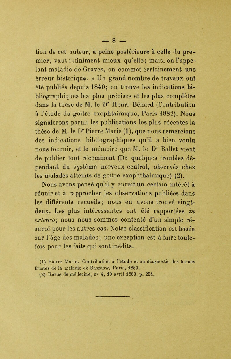 tion de cet auteur, à peine postérieure à celle du pre- mier, vaut irj fini ment mieux qu'elle; mais, en l'appe- lant maladie de Graves, on commet certainement une êrreur historique, p Un grand nombre de travaux oiit été publiés depuis 1840; on trouve les indications bi- bliographiques les plus précises et les plus complètes dans la thèse de M. le D' Henri Bénard (Contribution à l'étude du goitre exophtalmique, Paris 1882). Nous signalerons parmi les publications les plus récentes la thèse de M. le D Pierre Marie (1), que nous remercions des indications bibliographiques qu'il a bien voulu nous fournir, et le mémoire que M. le D'' Ballet vient de publier tout récemnient (De quelques troubles dé- pendant du système nerveux central, observés chez les malades atteints de goitre exophthalmique) (2). Nous avons pensé qu'il y aurait un certain intérêt à réunir et à rapprocher les observations publiées dans les différents recueils; nous en avons trouvé vingt- deux. Les plus intéressantes ont été rapportées m extenso; nous nous sommes contenté d'un simple ré- sumé pour les autres cas. Notre classification est basée sur l'âge des malades; une exception est à faire toute- fois pour les faits qui sont inédits. (1) Pierre Marie. Contribution à l'étude et au diagnostic des formes frustes de la r^-aladie de Basedow, Paris, 1883.