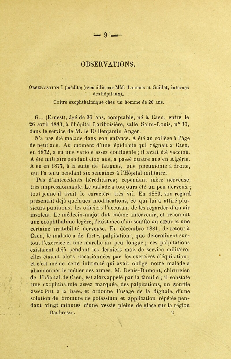 OBSERVATIONS. Observation I (inédite) (recueillie par MM. Launois et Guillet, iaternes des hôpitaux). Goitre exophthalmique chez un homme de 26 ans. G... (Ernest), âgé de 26 ans, comptable, né à Gaea, entre le 26 avril 1883, à l'hôpital Lariboisière, salle Saint-Louis, n 30, dans le service de M. le D' Benjamin Anger. N'a pas été malade dans son enfance. A été au collège à l'âge de neuf ans. Au moment d'une épidémie qui régnait à Gaen, en 1872, a eu une variole assez confluente ; il avait été vacciné. A éié militaire pendant cinq ans, a passé quatre ans en Algérie. A eu en 1877, à la suite de fatigues, une pneumonie à droite, qui l'a tenu pendant six semaines à l'Hôpital militaire. Pas d'antécédents héréditaires; cependant mère nerveuse, très impressionnable. Le malade a toujours été un peu nerveux ; tout jeune il avait le caractère très vif. En 1880, son regard présentait déjà quelques modifications, ce qui lui a attiré plu- sieurs punitions, les officiers l'accusant de les regarder d'un air insolent. Le médecin-major dot même intervenir, et reconnut une exophthalmie légère, l'existence d'un souffle au cœur et une certaine irritabilité nerveuse. En décembre 1881, de retour à Caen, le malade a de fortes palpitations, que déterminent sur- tout l'exercice et une marche un peu longue ; ces palpitations existaient déjà pendant les derniers mois de service militaire, elles étaient alors occasionnées par les exercices d'équilation ; et c'est même cette infirmité qui avait obligé notre malade a abandonner le métier des armes. M. Denis-Dumont, chirurgien de l'hôpital de Caen, est alors appelé par la famille ; il constate une f xoplithalmie assez marquée, des palpitations, un souffle assez tort à la base, et ordonne l'usage de la digitale, d'une solution de bromure de potassium et application répétée pen- dant vingt minutes d'une vessie pleine de glace sur la région Daubresse. 2