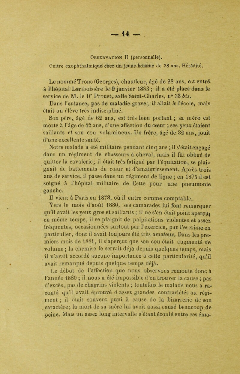 Observation II (personnelle). Goitre exophthalmique chez Un jeuû&tottïrtie de 28 ans. Hérédité. Le nommé Tronc (Georges), chauffeur, âgé de 28 ans, e.ii entré à l'hôpital Larilioisière le & janvier 1883 ; il a été placé dan* lie service de M. le D' Proust, salile Saint-Charles, n° 33 bis. Dans l'enfance, pas de maladie grave; ii allait à; l'école, mais était un élève très indiscipliné. Son père, âgé de 62 ans, est très bien portant ; sa mère est morte h l'âge de 42 ans, d'une affection du cœur ; ses yeux étaient saillants et son cou volumineux. Uri frère, âgé de 32 ans, jouit d'une excellente santé. Notre malade a été militaire pendant cinq ans ; il s'était engagé dans un régiment de chasseurs à cheval, mais il fût obhgé de quitter la cavalerie; il était très fatigué par l'équitation, se plai- gnait de battements de cœur et d'amaigrissement. Après trois ans de service, il passe dans un régiment de ligne ; en 1875 il est soigné à l'hôpital militaire de Cette pour une pneumonie gauche. Il vient à Paris en 1878, où il entre comme comptable. Vers le mois d'août 1880, ses camarades lui font remarquer qu'il avait les yeux gros et saillants ; il ne s'en était point aperçu^ en mêm(! temps, il se plaignit de palpitations violentes et assez fréquentes, occasionnées surtout par l'exercice, par l'escrime en particulier, dont il avait toujours été très amateur. Dans les pre- miers mois de 1881, il s'aperçut que son cou était augmenté de volume; la chemise le serrait déjà depuis quelques temps, mais il n'avait accordé aucune importance à cette particularité, qu'il avait remarqué depuis quelque temps déjà. T.e début de l'affection que nous observons remonte donc à l'année 1880 ; il nous a été impossible d'en trouver la cause ; pas d'excès, pas de chagrins violents ; toutefois le malade nous a ra- conté qu'il avait éjjrouvé d assez grandes contrariétés au régi- ment ; il était souvent puni à cause de la bizarrerie de son caractère; la mort de sa njère lui avait aussi causé beaucoup de peine. Mais un assez long intervalle s'étant écoulé entre ces érno-