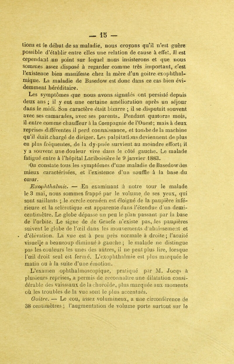 =- 15 — tions et le début de sa maladie, nous croyons qu'il n'est guère .possible d'établir entre elles une relation de cause à effet. Il est cependaat ,un point sur lequel nous insisterons et que nous sommes assez disposé à regarder comme très important, c'est l'existence bien manifeste chez la mère d'un goitre exoplithal- mique. La maladie de Basedow est donc dans ce cas bien évi- demment héréditaire. Les symptômes que nous avons signalés ont persisté depuis deux ans ; il y eut une certaine amélioration après un séjour dans le midi. Son caractère était bizarre ; il se disputait souvent avec ses camarades, avec ses parents. Pendant quatorze mois, il entre comme chauffeur à la Compagnie de l'Ouest; mais à deux reprises différentes il perd connaissance, et tonibedela machine qu'il était chargé de diriger. Les palpitations deviennent de plus en plus fréquentes, de la dy>pi)ée survient au moindre effort; il y a souvent une douleur vive dans le côté gauche. Le malade fatigué entre à l'hôpital Lariboisière le 9 janvier 1883. On constate tous les symptômes d'une maladie de Basedow des mieux caractérisées, et l'existence d'un souffle à la base du cœur. Eœophthalmie. — En examinant à notre tour le malade le 3 mai, nous sommes frappé par le volume de ses yeux, qui sont saillants ; le cercle cornéen est éloigné de la paupière infé- rieure et la sclérotique est apparente dans l'étendue d'un demi- centimètre. Le globe dépasse un peu le plan passant par la base de l'orbite. Le signe de de Graefe n'existe pas, les paupières suivent le globe de l'œil dans les mouvements d'abaissement et . d'élévation. La vue est à peu près normale à droite ; l'acuilé visuelle a beaucoup diminué à gauche ; le malade ne distingue pas les couleurs les unes des autres, il ne peut plus lire, lorsque l'œil droit seul est fermé. L'exoplithalmie est plus marquée le matin ou à la suite d'uiie émotion. L'examen ophthalmoscopique, pratiqué p.ir M. Jocqs à plusieurs reprises, a permis de reconnaître une dilatation consi- dérable des vaisssaux de la choroïde, plus marquée aux moments où les troubles de la vue sont le plus accentués. Goitre. — Le cou, assez volumineux, a une circonférence de 38 centimètres; l'augmentation de volume porte surtout sur le