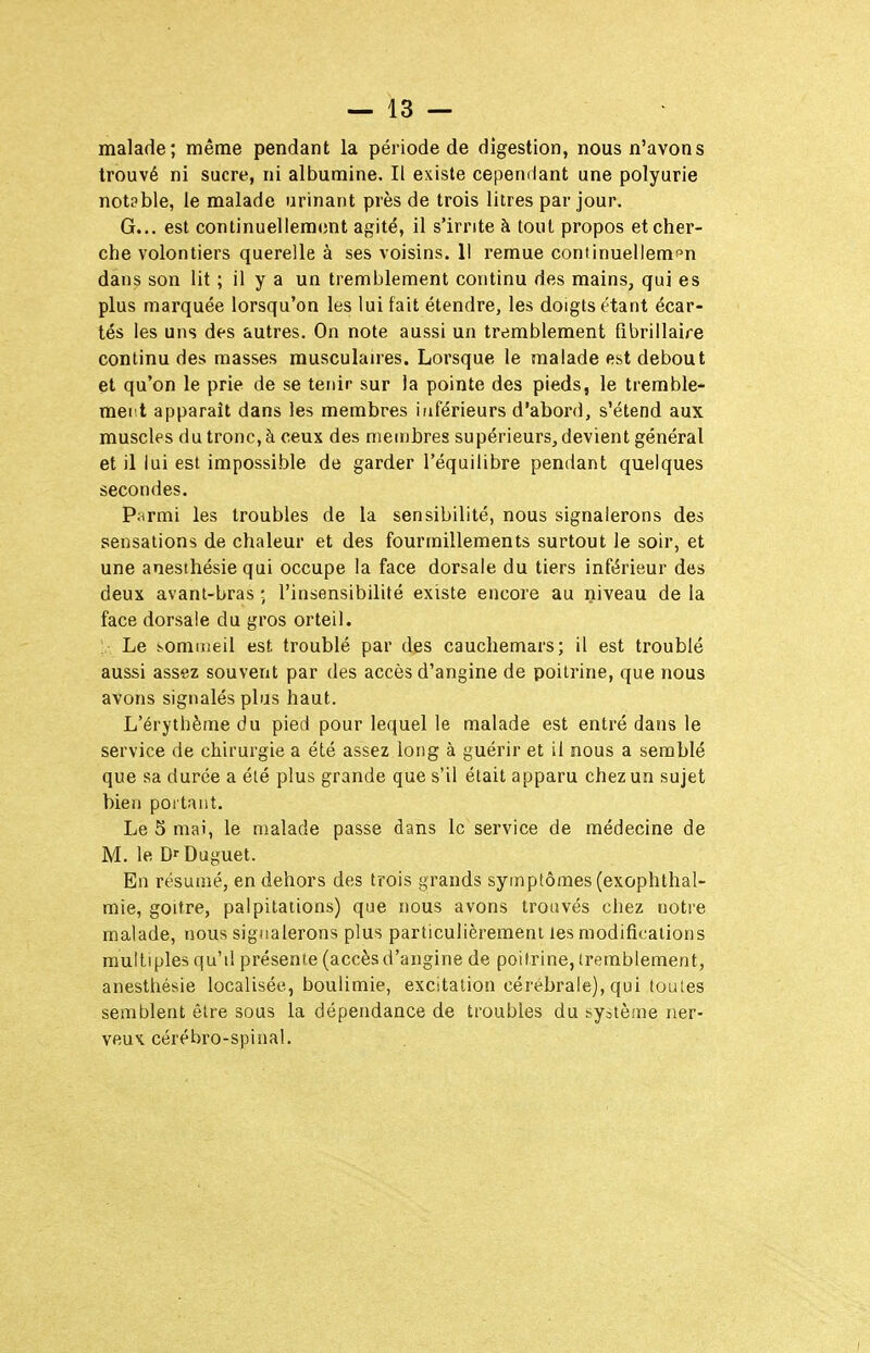 malade; même pendant la période de digestion, nous n'avons trouvé ni sucre, ni albumine. Il existe cependant une polyurie notpble, le malade urinant près de trois litres par jour. G... est continuellement agité, il s'irrite à tout propos et cher- che volontiers querelle à ses voisins. Il remue continuellemî^n dans son lit ; il y a un tremblement continu des mains, qui es plus marquée lorsqu'on les lui fait étendre, les doigts étant écar- tés les uns des autres. On note aussi un tremblement fibrillaire continu des masses musculaires. Lorsque le malade est debout et qu'on le prie de se tenir sur la pointe des pieds, le tremble- ment apparaît dans les membres inférieurs d'abord, s'étend aux muscles du tronc, à ceux des membres supérieurs, devient général et il lui est impossible de garder l'équilibre pendant quelques secondes. Pwrmi les troubles de la sensibilité, nous signalerons des sensations de chaleur et des fourmillements surtout le soir, et une anesthésie qui occupe la face dorsale du tiers inférieur des deux avant-bras -, l'insensibilité existe encore au niveau de la face dorsale du gros orteil. Le sommeil est troublé par des cauchemars; il est troublé aussi assez souvent par des accès d'angine de poitrine, que nous avons signalés plus haut. L'érythème du pied pour lequel le malade est entré dans le service de chirurgie a été assez long à guérir et il nous a semblé que sa durée a été plus grande que s'il était apparu chez un sujet bien portant. Le 5 mai, le malade passe dans le service de médecine de M. le D>-Duguet. En résumé, en dehors des trois grands symptômes (exophthal- mie, goitre, palpitations) que nous avons trouvés chez notre malade, nous signalerons plus particulièrement les modifications multiples qu'il présente (accès d'angine de poitrine, tremblement, anesthésie localisée, boulimie, excitation cérébrale), qui toutes semblent être sous la dépendance de troubles du système ner- veux cérébro-spinal.