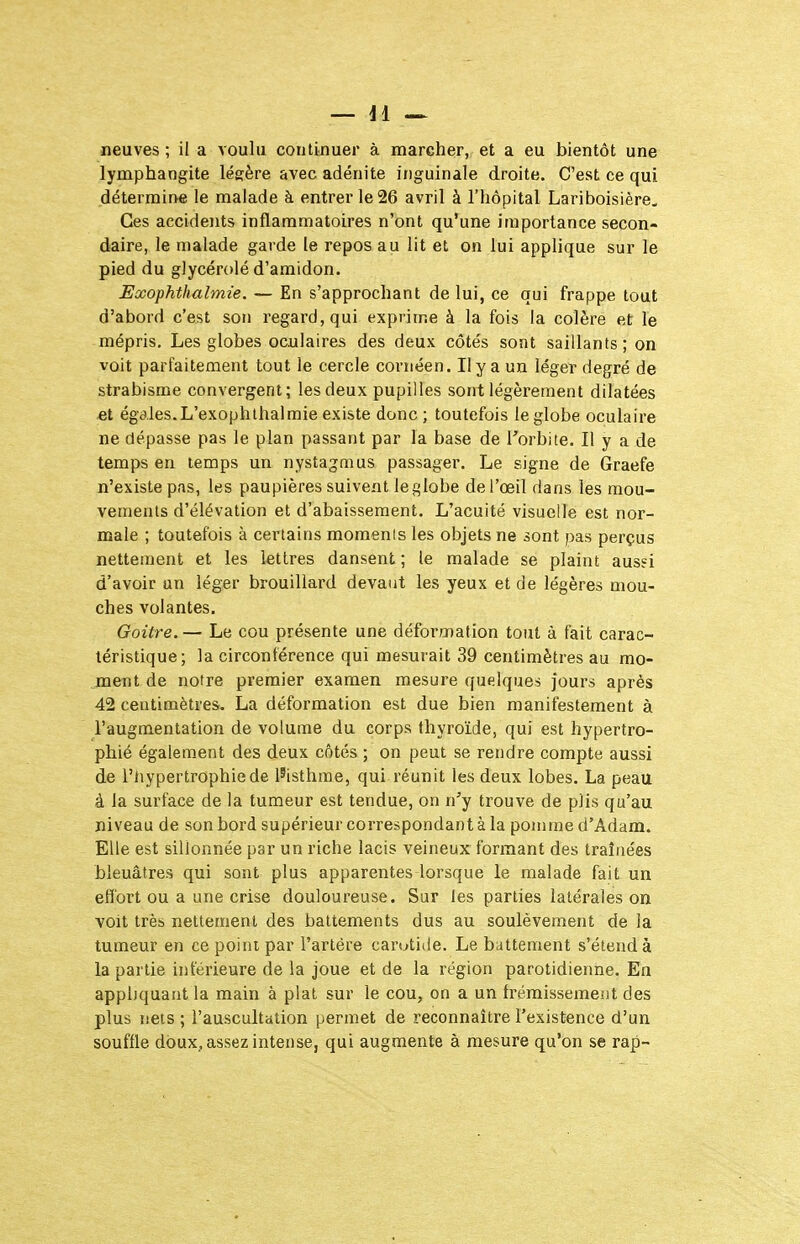 lymphangite léerère avec adénite inguinale droite. C'est ce qui détermine le malade à entrer le 26 avril à l'hôpital Lariboisière, Ces accidents inflammatoires n'ont qu'une importance secon- daire, le malade garde le repos au lit et on lui applique sur le pied du glycérolé d'amidon. Exophthalmie. — En s'approchant de lui, ce qui frappe tout d'abord c'est son regard, qui exprime à la fois la colère et le mépris. Les globes oculaires des deux côtés sont saillants; on voit parfaitement tout le cercle coriiéen. Ily a un léger degré de strabisme convergent; les deux pupilles sont légèrement dilatées et égales.L'exophthalmie existe donc ; toutefois le globe oculaire ne dépasse pas le plan passant par la base de l'orbite. Il y a de temps en temps un nystagmus passager. Le signe de Graefe n'existe pas, les paupières suivent le globe de l'œil dans les mou- vements d'élévation et d'abaissement. L'acuité visuelle est nor- male ; toutefois à certains moments les objets ne sont pas perçus nettement et les lettres dansent ; le malade se plaint ausei d'avoir un léger brouillard devant les yeux et de légères mou- ches volantes. Goitre. — Le cou présente une déformation tout à fait carac- téristique; la circonférence qui mesurait 39 centimètres au mo- ment de notre premier examen mesure quelques jours après 42 centimètres. La déformation est due bien manifestement à l'augmentation de volume du corps thyroïde, qui est hypertro- phié également des deux côtés ; on peut se rendre compte aussi de l'iiypertrophiede l'isthme, qui réunit les deux lobes. La peau à la surface de la tumeur est tendue, on n'y trouve de plis qu'au niveau de son bord supérieur correspondant à la pomme d'Adam. Elle est sillonnée par un riche lacis veineux formant des traînées bleuâtres qui sont plus apparentes lorsque le malade fait un effort ou a une crise douloureuse. Sur les parties latérales on voit très nettement des battements dus au soulèvement de la tumeur en ce point par l'artère carotide. Le battement s'étend à la partie intérieure de la joue et de la région parotidienne. En appliquant la main à plat sur le cou, on a un frémissement des plus nets ; l'auscultation permet de reconnaître l'existence d'un souffle doux, assez intense, qui augmente à mesure qu'on se rap-