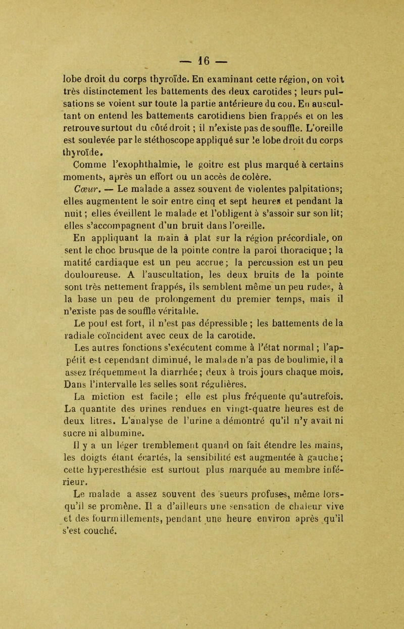 lobe droit du corps thyroïde. En examinant cette région, on voit très distinctement les battements des deux carotides ; leurs pul- sations se voient sur toute la partie antérieure du cou. En auscul- tant on entend les battements carotidiens bien frappés el on les retrouve surtout du côié droit; il n'existe pas de souffle. L'oreille est soulevée par le stéthoscope appliqué sur le lobe droit du corps thjroïde. Comme l'exophthalmie, le goitre est plus marqué à certains moments, après un effort ou un accès décolère. Cœur. — Le malade a assez souvent de violentes palpitations; elles augmentent le soir entre cinq et sept heures et pendant la nuit ; elles éveillent le malade et l'obligent à s'assoir sur son lit; elles s'accompagnent d'un bruit dans l'oreille. En appliquant la main à plat sur la région précordiale, on sent le choc brusque de la pointe contre la paroi thoracique; la matité cardiaque est un peu accrue; la percussion est un peu douloureuse. A l'auscultation, les deux bruits de la pointe sont très nettement frappés, ils semblent même un peu rudes, à la base un peu de prolongement du premier temps, mais il n'existe pas de souffle véritable. Le poul est fort, il n'est pas dépressible ; les battements de la radiale coïncident avec ceux de la carotide. Les autres fonctions s'exécutent comme à l'état normal ; l'ap- pétit e^t cependant diminué, le malade n'a pas de boulimie, il a assez Iréquerament la diarrhée; deux à trois jours chaque mois. Dans l'intervalle les selles sont régulières. La miction est facile; elle est plus fréquente qu'autrefois. La quantité des urines rendue* en vingt-quatre heures est de deux litres. L'analyse de l'urine a démontré qu'il n'y avait ni sucre ni albumine. Il y a un léger tremblement quand on fait étendre les mains, les doigts étant écartés, la sensibilité est augmentée à gauche; cette hyperesthésie est surtout plus marquée au membre infé- rieur. Le malade a assez souvent des sueurs profuses, même lors- qu'il se promène. Il a d'ailleurs une sensation de chaleur vive et des fourmillements, pendant une heure environ après qu'il s'est couché.