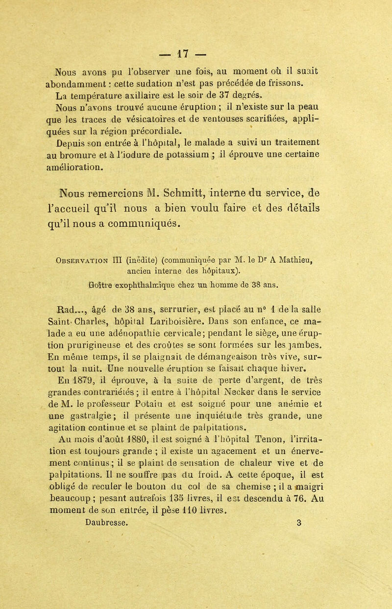 Nous avons pu l'observer une fois, au moment où il suait abondamment : cette sudation n'est pas précédée de frissons. La température axiliaire est le soir de 37 degrés. Nous n'avons trouvé aucune éruption ; il n'existe sur la peau que ies traces de vésicatoires et de ventouses scarifiées, appli- quées sur la région précordiale. Depuis son entrée à l'hôpital, le malade a suivi un traitement au bromure et à l'iodui-e de potassium ; il éprouve une certaine amélioration. Nous remercions M. Schmitt, interne du service, de l'accueil qu'il nous a bien voulu faire et des détails qu'il nous a communiqués. Observation ITI (iaêdite) (communiquée par M. le D^ A Mathieu, ancien intei'ne des hôpitaux). Goitre exophthalmique chez un homme de 38 ans. Rad..., âgé de 38 ans, serrurier, est placé au n° 1 de la salle Saint-Charles, hôpital Lariboisière. Dans son enfance, ce ma- lade a eu une adénopathie cervicale; pendant le siège, une érup- tion prurigineuse et des croûtes se sont formées sur les jambes. En même temps, il se plaignait de démangeaison très vive, sur- tout la nuit. Une nouvelle éruption se faisait chaque hiver. En 1879, il éprouve, à la suite de perte d'argent, de très grandes contrariétés; il entre à l'hôpital Nscker dans le service de M. le professeur Potain et est soigné pour une anémie et une gastralgie; il présente une inquiétude très grande, une agitation continue et se plaint de palpitations. Au mois d'août 1880, il est soigné à l'hôpital Tenon, l'irrita- tion est toujours grande ; il existe un agacement et un énerve- ment continus; il se plaint de sensation de chaleur vive et de palpitations. Il ne souffre pas du froid. A cette époque, il est obligé de reculer le bouton du col de sa chemise ; il a maigri beaucoup ; pesant autrefois 13S livres, il est descendu à 76. Au moment de son entrée, il pèse 110 livres. Daubresse. 3