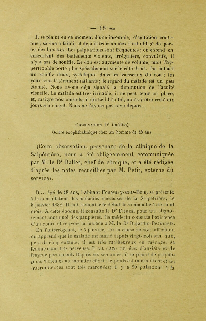 Il se plaint en ce moment d'une insomnie, d'agitation conti- nue ; sa vue a faibli, et depuis trois années il est obligé de por- ter des lunettes. Le^ palpitations sont fréquentes ; on entend en auscultant des battements violents, irréguliers, convulsit's, il n'y a pas de souffle. Le cou est augmenté de volume, mais l'hy- pertrophie porte plus spécialement sur le côté droit. On entend un soultlti doux, systolique, dans les vaisseaux du cou ; les yeux sont lé.;èrement saillants ; le regard du malade est un peu étonné. Nous avons déjà signa'é la diminution de l'acuité visuelle. Le malade est très irritable, il ne peut tenir en place, et, malgré nos conseils, il quitte l'hôpital, après y être resté dix jours seulement. Nous ne l'avons pas revu depuis. Observation IV (inédite). Goitre exophthalmique chez an homme de 48 ans. (Cette observation, provenant de la clinique de la Salpêtrière, nous a été obligeamment communiquée par M. le D Ballet, chef de clinique, et a été rédigée d'après les notes recueillies par M. Petit, externe du service). B..., âgé de 48 ans, habitant Fontenyy-sous-Bois, se présente à la consultation des maladies nerveuses de la Salpêtrièr*--, le 5 janvier 488-2 II lait remonter le début de sa maladie à dix-huit mois. A cette époque, il consulte la D Fieuzal pour un cligno- tement continuel des paupières. Ce médecin constate l'existence d'un goitre et renvoie le malade à M. le D'' Dujardin-Beaumetz. El i'iiiterrogeanf, le 5 janvier, sur la cause de son affection, on apprend que le malade est marié 'iepuis vingt-lrois ans, que, père de cinq enfants, il est très malheureux en ménage, sa femme étant très nerveuse. I! vit i ans un état d'anxiété et de frayeur permanent. Depuis six semaines, il se plaint de palpita- tions violentes au moindre effort; le pouls est intermittent et ses interinitier ces sont très mar(}uées; il y a 90 pulsations à la